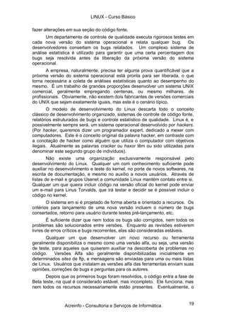 LINUX - Curso Básico

fazer alterações em sua seção do código fonte.
       Um departamento de controle de qualidade executa rigorosos testes em
cada nova versão do sistema operacional e relata qualquer bug. Os
desenvolvedores consertam os bugs relatados. Um complexo sistema de
análise estatística é utilizado para garantir que uma certa percentagem dos
bugs seja resolvida antes da liberação da próxima versão do sistema
operacional.
       A empresa, naturalmente, precisa ter alguma prova quantificável que a
próxima versão do sistema operacional está pronta para ser liberada, o que
torna necessária a coleta de análises estatísticas quanto ao desempenho do
mesmo. É um trabalho de grandes proporções desenvolver um sistema UNIX
comercial, geralmente empregando centenas, ou mesmo milhares, de
profissionais. Obviamente, não existem dois fabricantes de versões comerciais
do UNIX que sejam exatamente iguais, mas este é o cenário típico.
       O modelo de desenvolvimento do Linux descarta todo o conceito
clássico de desenvolvimento organizado, sistemas de controle de código fonte,
relatórios estruturados de bugs e controle estatístico de qualidade. Linux é, e
possivelmente sempre será, um sistema operacional desenvolvido por hackers.
(Por hacker, queremos dizer um programador expert, dedicado a mexer com
computadores. Este é o conceito original da palavra hacker, em contraste com
a conotação de hacker como alguém que utiliza o computador com objetivos
ilegais. Atualmente as palavras cracker ou haxor têm ou sido utilizadas para
denominar este segundo grupo de indivíduos).
        Não existe uma organização exclusivamente responsável pelo
desenvolvimento do Linux. Qualquer um com conhecimento suficiente pode
auxiliar no desenvolvimento e teste do kernel, no porte de novos softwares, na
escrita de documentação, e mesmo no auxílio a novos usuários. Através de
listas de e-mail e grupos Usenet a comunidade Linux mantém contato entre si.
Qualquer um que queira incluir código na versão oficial do kernel pode enviar
um e-mail para Linus Torvalds, que irá testar e decidir se é possível incluir o
código no kernel.
        O sistema em si é projetado de forma aberta e orientado a recursos. Os
critérios para lançamento de uma nova versão incluem o número de bugs
consertados, retorno para usuário durante testes pré-lançamento, etc.
        É suficiente dizer que nem todos os bugs são corrigidos, nem todos os
problemas são solucionados entre versões. Enquanto as revisões estiverem
livres de erros críticos e bugs recorrentes, elas são consideradas estáveis.
      Qualquer um que desenvolver um novo recurso ou ferramenta
geralmente disponibiliza o mesmo como uma versão alfa, ou seja, uma versão
de teste, para aqueles que quiserem auxiliar na descoberta de problemas no
código.    Versões Alfa são geralmente disponibilizadas inicialmente em
determinados sites de ftp, e mensagens são enviadas para uma ou mais listas
de Linux. Usuários que instalam as versões alfa das ferramentas enviam suas
opiniões, correções de bugs e perguntas para os autores.
       Depois que os primeiros bugs foram resolvidos, o código entra a fase de
Beta teste, na qual é considerado estável, mas incompleto. Ele funciona, mas
nem todos os recursos necessariamente estão presentes. Eventualmente, o



               Acreinfo - Consultoria e Serviços de Informática             19
 