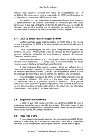 LINUX - Curso Básico

interface com usuários, conexão com redes de computadores, etc. A
verdadeira diferença é que o Linux é uma versão do UNIX, beneficiando-se da
contribuição da comunidade UNIX como um todo.
       Ao contrário do Linux, o Windows é propriedade de uma única empresa.
O desenvolvimento do sistema operacional é controlado por uma única
corporação, o que traz vantagens em termos de padronização e definição de
interface, mas também significa que as definições de política de preços e
padrões a serem utilizados serão todos definidos por uma empresa.
      (......)


1.7.3 Linux vs outras implementações de UNIX
       Existem diversas outras implementações do UNIX para o PC, mesmo
porque a arquitetura do 80386 e de seus sucessores é bastante adequada à
estrutura do UNIX.
       Outras implementações do UNIX para computadores pessoas são
similares ao Linux. Praticamente todas as versões do UNIX suportam os
mesmos softwares, ambientes de programação e recursos de conexão.
Diferenças existem, porém.
      Muitos usuários relatam que o Linux é pelo menos tão estável quanto
versões UNIX comerciais. O tempo para o desenvolvimento de novos
recursos, porém, costuma ser significativamente menor.
       O mais importante fator, porém, é preço. Sendo um software livre, o
Linux pode ser copiado de graça da Internet ou adquirido por um pequeno valor
na forma de uma distribuição em CD-ROM. Se você pretende instalar o Linux
em um grupo de máquinas, o custo é apenas o de comprar uma única cópia.
        Implementações comerciais do UNIX, por outro lado, oferecem mais do
que apenas o software. Em geral o preço pago pelas mesmas inclui
documentação, suporte e garantias quanto a qualidade. Para grandes
instituições, estas podem ser questões importantes, mas usuários domésticos e
mesmo determinadas empresas podem preferir não seguir por esta alternativa
e fazer uso do Linux gastando um valor muito menor.
      (......)



1.8   Exigências de Hardware
       É possível que você esteja convencido das potencialidades do Linux e
ansioso por aproveitar tudo o que ele tem a fazer. Entretanto, antes de sair
instalando o sistema operacional, você precisa estar ciente das necessidades e
limitações do mesmo em termos de hardware.


1.8.1 Placa-mãe e CPU
      O Linux atualmente suporte sistemas com processadores 80386, 80486,
Pentium e suas variações e sucessores, bem como outros chips compatíveis
com Intel. Linux também já foi portado para PowerPC, Alpha, MIPS e Sparc.


                 Acreinfo - Consultoria e Serviços de Informática          21
 