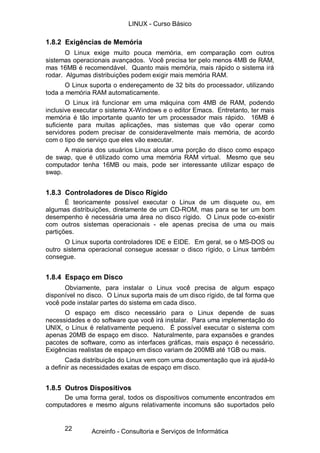 LINUX - Curso Básico

1.8.2 Exigências de Memória
       O Linux exige muito pouca memória, em comparação com outros
sistemas operacionais avançados. Você precisa ter pelo menos 4MB de RAM,
mas 16MB é recomendável. Quanto mais memória, mais rápido o sistema irá
rodar. Algumas distribuições podem exigir mais memória RAM.
       O Linux suporta o endereçamento de 32 bits do processador, utilizando
toda a memória RAM automaticamente.
       O Linux irá funcionar em uma máquina com 4MB de RAM, podendo
inclusive executar o sistema X-Windows e o editor Emacs. Entretanto, ter mais
memória é tão importante quanto ter um processador mais rápido. 16MB é
suficiente para muitas aplicações, mas sistemas que vão operar como
servidores podem precisar de consideravelmente mais memória, de acordo
com o tipo de serviço que eles vão executar.
      A maioria dos usuários Linux aloca uma porção do disco como espaço
de swap, que é utilizado como uma memória RAM virtual. Mesmo que seu
computador tenha 16MB ou mais, pode ser interessante utilizar espaço de
swap.


1.8.3 Controladores de Disco Rígido
       É teoricamente possível executar o Linux de um disquete ou, em
algumas distribuições, diretamente de um CD-ROM, mas para se ter um bom
desempenho é necessária uma área no disco rígido. O Linux pode co-existir
com outros sistemas operacionais - ele apenas precisa de uma ou mais
partições.
      O Linux suporta controladores IDE e EIDE. Em geral, se o MS-DOS ou
outro sistema operacional consegue acessar o disco rígido, o Linux também
consegue.


1.8.4 Espaço em Disco
      Obviamente, para instalar o Linux você precisa de algum espaço
disponível no disco. O Linux suporta mais de um disco rígido, de tal forma que
você pode instalar partes do sistema em cada disco.
      O espaço em disco necessário para o Linux depende de suas
necessidades e do software que você irá instalar. Para uma implementação do
UNIX, o Linux é relativamente pequeno. É possível executar o sistema com
apenas 20MB de espaço em disco. Naturalmente, para expansões e grandes
pacotes de software, como as interfaces gráficas, mais espaço é necessário.
Exigências realistas de espaço em disco variam de 200MB até 1GB ou mais.
       Cada distribuição do Linux vem com uma documentação que irá ajudá-lo
a definir as necessidades exatas de espaço em disco.


1.8.5 Outros Dispositivos
     De uma forma geral, todos os dispositivos comumente encontrados em
computadores e mesmo alguns relativamente incomuns são suportados pelo


      22       Acreinfo - Consultoria e Serviços de Informática
 