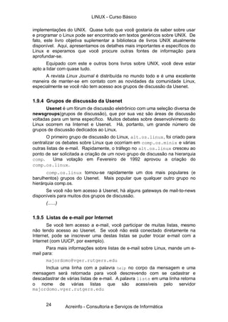 LINUX - Curso Básico

implementações do UNIX. Quase tudo que você gostaria de saber sobre usar
e programar o Linux pode ser encontrado em textos genéricos sobre UNIX. De
fato, este livro objetiva suplementar a biblioteca de livros UNIX atualmente
disponível. Aqui, apresentamos os detalhes mais importantes e específicos do
Linux e esperamos que você procure outras fontes de informação para
aprofundar-se.
       Equipado com este e outros bons livros sobre UNIX, você deve estar
apto a lidar com quase tudo.
      A revista Linux Journal é distribuída no mundo todo e é uma excelente
maneira de manter-se em contato com as novidades da comunidade Linux,
especialmente se você não tem acesso aos grupos de discussão da Usenet.


1.9.4 Grupos de discussão da Usenet
      Usenet é um fórum de discussão eletrônico com uma seleção diversa de
newsgroups(grupos de discussão), que por sua vez são áreas de discussão
voltadas para um tema específico. Muitos debates sobre desenvolvimento do
Linux ocorrem na Internet e Usenet. Há, portanto, um grande número de
grupos de discussão dedicados ao Linux.
       O primeiro grupo de discussão do Linux, alt.os.linux, foi criado para
centralizar os debates sobre Linux que ocorriam em comp.os.minix e várias
outras listas de e-mail. Rapidamente, o tráfego no alt.os.linux cresceu ao
ponto de ser solicitada a criação de um novo grupo de discussão na hierarquia
comp.      Uma votação em Fevereiro de 1992 aprovou a criação do
comp.os.linux.
       comp.os.linux tornou-se rapidamente um dos mais populares (e
barulhentos) grupos do Usenet. Mais popular que qualquer outro grupo no
hierárquia comp.os.
      Se você não tem acesso à Usenet, há alguns gateways de mail-to-news
disponíveis para muitos dos grupos de discussão.
      (......)


1.9.5 Listas de e-mail por Internet
       Se você tem acesso a e-mail, você participar de muitas listas, mesmo
não tendo acesso ao Usenet. Se você não está conectado diretamente na
Internet, pode se inscrever uma destas listas se puder trocar e-mail com a
Internet (com UUCP, por exemplo).
       Para mais informações sobre listas de e-mail sobre Linux, mande um e-
mail para:
       majordomo@vger.rutgers.edu
      Inclua uma linha com a palavra help no corpo da mensagem e uma
mensagem será retornada para você descrevendo com se cadastrar e
descadastrar de várias listas de e-mail. A palavra lists em uma linha retorna
o nome de várias listas que são acessíveis pelo servidor
majordomo.vger.rutgers.edu


      24         Acreinfo - Consultoria e Serviços de Informática
 