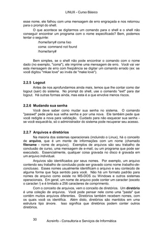 LINUX - Curso Básico

esse nome, ele falhou com uma mensagem de erro engraçada e nos retornou
para o prompt do shell.
       O que acontece se digitarmos um comando para o shell e o shell não
conseguir encontrar um programa com o nome especificado? Bem, podemos
tentar o seguinte:
           /home/larry# coma lixo
           coma: command not found
           /home/larry#

      Bem simples, se o shell não pode encontrar o comando com o nome
dado (no exemplo, "coma"), ele imprime uma mensagem de erro. Você vai ver
esta mensagem de erro com freqüência se digitar um comando errado (ex: se
você digitou "mkae love" ao invés de "make love").


2.2.5 Logout
       Antes de nos aprofundarmos ainda mais, temos que lhe contar como dar
logout (sair) do sistema. No prompt do shell, use o comando "exit" para dar
logout. Há outras formas ainda, mas esta é a que envolve menos riscos.


2.2.6 Mudando sua senha
      Você deve saber como mudar sua senha no sistema. O comando
"passwd" pede pela sua velha senha e por uma nova. Ele também pede que
você redigite a nova para validação. Cuidado para não esquecer sua senha -
se você esquecê-la, só o administrador do sistema pode recuperar seu acesso.


2.2.7 Arquivos e diretórios
        Na maioria dos sistemas operacionais (incluindo o Linux), há o conceito
de arquivo, que é um monte de informações com um nome (chamado
filename - nome de arquivo). Exemplos de arquivos são seu trabalho de
conclusão de curso, uma mensagem de e-mail, ou um programa que pode ser
executado. Essencialmente, qualquer coisa gravada no disco é gravada em
um arquivo individual.
        Arquivos são identificados por seus nomes. Por exemplo, um arquivo
contendo seu trabalho de conclusão pode ser gravado como nome trabalho-de-
conclusao. Esses nomes usualmente identificam o arquivo e seu conteúdo de
alguma forma que faça sentido para você. Não há um formato padrão para
nomes de arquivo como existe no MS-DOS ou Windows e outros sistemas
operacionais. Em geral, um nome de arquivo pode conter um caracter (exceto
o caracter /) e é limitado a 256 caracteres de comprimento.
        Com o conceito de arquivos, vem o conceito de diretórios. Um diretório
é uma coleção de arquivos. Você pode pensar nele como uma "pasta" que
contém muitos arquivos diferentes. Diretórios também recebem nomes, com
os quais você os identifica. Além disto, diretórios são mantidos em uma
estrutura tipo árvore. Isso significa que diretórios podem conter outros
diretórios.


      30       Acreinfo - Consultoria e Serviços de Informática
 