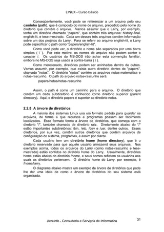 LINUX - Curso Básico

       Conseqüentemente, você pode se referenciar a um arquivo pelo seu
caminho (path), que é composto do nome de arquivo, precedido pelo nome do
diretório que contém o arquivo. Vamos assumir que o Larry, por exemplo,
tenha um diretório chamado "papers", que contém três arquivos: history-final,
english-lit, e tese-mestrado. Cada um desses três arquivos contém informação
sobre um dos projetos do Larry. Para se referir ao arquivo english-lit, o Larry
pode especificar o path como "papers/english-lit".
       Como você pode ver, o diretório e nome são separados por uma barra
simples ( / ). Por este motivo, os nomes de arquivo não podem conter o
caracter /. Os usuários do MS-DOS irão achar esta convenção familiar,
embora no MS-DOS seja usada a contra-barra (  ).
       Como mencionado, diretórios podem ser aninhados dentro de outros.
Vamos assumir, por exemplo, que exista outro diretório dentro de "papers",
chamado "notas". O diretório "notas" contém os arquivos notas-matematica e
notas-rascunho. O path do arquivo notas-rascunho será:
            papers/notas/notas-rascunho

       Assim, o path é como um caminho para o arquivo. O diretório que
contém um dado subdiretório é conhecido como diretório superior (parent
directory). Aqui, o diretório papers é superior ao diretório notas.


2.2.8 A árvore de diretórios
       A maioria dos sistemas Linux usa um formato padrão para guardar os
arquivos, de forma a que recursos e programas possam ser facilmente
localizados. Esse formato forma a árvore de diretórios, que começa com o
diretório "/", também chamado de diretório raiz. Diretamente abaixo do "/"
estão importantes subdiretórios: /bin, /etc, /dev e /usr, dentre outros. Esses
diretórios, por sua vez, contêm outros diretórios que contém arquivos de
configuração do sistema, programas, e assim por diante.
       Cada usuário tem um diretório home (home directory), que é o
diretório reservado para que aquele usuário armazend seus arquivos. Nos
exemplos acima, todos os arquivos do Larry (como notas-rascunho e tese-
mestrado) estão contidos no diretório home do Larry. Usualmente, diretórios
home estão abaixo do diretório /home, e seus nomes refletem os usuários aos
quais os diretórios pertencem. O diretório home do Larry, por exemplo, é
/home/larry.
       O diagrama abaixo mostra um exemplo de árvore de diretórios que pode
lhe dar uma idéia de como a árvore de diretórios do seu sistema está
organizada.




               Acreinfo - Consultoria e Serviços de Informática             31
 