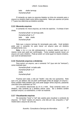 LINUX - Curso Básico

             bells     shells termcap
             /home/larry/foo#

        O comando cp copia os arquivos listados na linha de comando para o
arquivo ou diretório dado como último argumento. Note que usamos um ponto
(".") para nos referirmos ao diretório corrente.


2.3.5 Movendo arquivos
          O comando mv move arquivos, ao invés de copiá-los. A sintaxe é bem
direta:
             /home/larry/foo# mv termcap sells
             /home/larry/foo# ls -F
             bells     sells shells
             /home/larry/foo#

      Note que o arquivo termcap foi renomeado para sells. Você também
pode usar o comando mv para mover um arquivo para um diretório
completamente novo.
      Nota: o mv e o cp vão sobreescrever o arquivo destino que tiver o
mesmo nome sem pedir por confirmação. Tome cuidado quando mover um
arquivo em outro diretório. Pode já existir um nome igual no mesmo diretório,
que você irá sobreescrever!


2.3.6 Excluindo arquivos e diretórios
     Para excluir um arquivo, use o comando "rm" (que vem de "remover"),
como mostrado aqui:
        /home/larry/foo# rm bells sells
        /home/larry/foo# ls -F
        shells
        /home/larry/foo#

       Ficamos sem nada, a não ser "shells", mas não nos queixamos. Note
que o rm, por default, não vai pedir confirmação antes de apagar um arquivo -
tome cuidado! Note também que você pode apagar vários arquivos, passando
uma lista como parâmetro ao "rm".
       Um comando relacionado ao rm é o rmdir. Esse comando exclui um
diretório, mas somente se o diretório estiver vazio. Se o diretório contém
qualquer arquivo, ou subdiretório, o rmdir vai reclamar.


2.3.7 Visualizando arquivos
      Os comandos "more" e "cat" são usados para visualizar o conteúdo de
arquivos. O "more" mostra um arquivo, uma tela por vez, enquanto o "cat"
mostra todo o arquivo de uma vez.



                  Acreinfo - Consultoria e Serviços de Informática        37
 