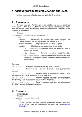 LINUX - Curso Básico


5 COMANDOS PARA MANIPULAÇÃO DE ARQUIVOS
      Abaixo, comandos utilizados para manipulação de arquivos.



5.1 O comando rm
      Remove arquivos. Também pode ser usado para apagar diretórios,
vazios ou não. Note que no UNIX quando um arquivo é removido, ele não é
mais recuperável (como no MS-DOS, onde você pode usar o "undelete", ou no
Windows, com a lixeira).
      Sintaxe:
rm [opções] [caminho][arquivo/diretório]
      onde:
      ? caminho:           Localização do arquivo que deseja apagar. Se
         omitido, assume que o arquivo esteja no diretório atual.
      ? arquivo/diretório:        Arquivo/diretório que será apagado.
      ? opções:            Modificam o comportamento do comando:
            o -i, --interactive Confirma antes de remover, esta é
                ativada por padrão.
            o -f, --force               Remove os arquivos sem confirmação.
            o -r, --recursive Usado para remover arquivos em sub-
                diretórios. Esta opção também pode ser usada para remover
                sub-diretórios.

Exemplos:
rm teste.txt          Remove o arquivo teste.txt do diretório atual.
rm *.txt              Remove todos os arquivos do diretório atual que terminam
com .txt.
rm *.txt teste.novo                 Remove todos os arquivos do diretório atual
que terminam com .txt e também o arquivo teste.novo.
rm -rf /tmp/teste/*                 Remove todos os arquivos e sub-diretórios do
diretório /tmp/teste mas mantém o sub-diretório /tmp/teste.
rm -rf /tmp/teste                   Remove todos os arquivos e sub-diretórios do
diretório /tmp/teste, inclusive /tmp/teste.



5.2 O comando cp
      Copia arquivos.
      Sintaxe:
cp [opções] [origem] [destino]
      onde:
      ? origem Arquivo que será copiado. Podem ser especificados mais
         de um arquivo para ser copiado usando "Curingas" (veja Curingas,
         Seção 2.12).


                Acreinfo - Consultoria e Serviços de Informática             47
 
