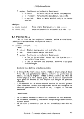 LINUX - Curso Básico

       ?   opções: Modificam o comportamento do comando:
              o -f, --force       Substitui o arquivo de destino sem perguntar.
              o -i, --interactive Pergunta antes de substituir. É o padrão.
              o -u, --update      Move somente arquivos antigos, ou novos
                 arquivos.

Exemplos:
mv teste teste1            Muda o nome do arquivo teste para teste1.
mv teste /tmp              Move o arquivo teste do diretório atual para /tmp.



5.4 O comando ln
      Cria um novo link para arquivos e diretórios. O link é o mecanismo
usado para fazer referência a um arquivo ou diretório.
      Sintaxe:
ln [opções] [origem] [link]
       Onde:
       ? origem: Diretório ou arquivo de onde será feito o link.
       ? link:    Nome do novo link que será criado.
       ? opções: Modificam o comportamento do comando:
             o -s Cria um link simbólico. Usado para criar ligações com o
               arquivo/diretório de destino.
             o -d Cria um hard link para diretórios. Somente o root pode
               usar esta opção.

       Existem 2 tipos de links: simbólicos e rígidos.

   ?   O link rígido faz referência ao mesmo i-node do arquivo original, desta
       forma ele será perfeitamente idêntico, inclusive nas permissões de
       acesso, ao arquivo original. Ambos os links passam a se referir ao
       mesmo arquivo, e não a cópias iguais. Não é possível fazer um link
       rígido para um diretório ou para arquivos que estejam em partições
       diferentes.
   ?   O link simbólico cria um arquivo especial no disco (do tipo link) que tem
       como conteúdo o caminho para chegar até o arquivo alvo (isto pode ser
       verificado pelo tamanho do arquivo do link). A opção -s cria links
       simbólicos.

       Observações:

   ?   Se for usado o comando rm com um link, somente o link será removido.
   ?   Se for usado o comando cp com um link, o arquivo original será copiado
       ao invés do link.
   ?   Se for usado o comando mv com um link, a modificação será feita no
       link.



                Acreinfo - Consultoria e Serviços de Informática             49
 