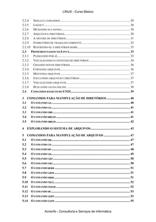 LINUX - Curso Básico

2.2.4 SHELLS E COMANDOS ..................................................................................... 29
2.2.5 LOGOUT ......................................................................................................... 30
2.2.6 MUDANDO SUA SENHA ................................................................................... 30
2.2.7 ARQUIVOS E DIRETÓRIOS ................................................................................ 30
2.2.8 A ÁRVORE DE DIRETÓRIOS .............................................................................. 31
2.2.9 O DIRETÓRIO DE TRABALHO CORRENTE ........................................................... 32
2.2.10 REFERINDO-SE A DIRETÓRIOS HOME................................................................ 33
2.3   PRIMEIROS PASSOS NO LINUX.......................................................................... 33
2.3.1 PASSEANDO POR AÍ......................................................................................... 33
2.3.2 VISUALIZANDO O CONTEÚDO DE DIRETÓRIOS .................................................. 34
2.3.3 CRIANDO NOVOS DIRETÓRIOS ......................................................................... 36
2.3.4 COPIANDO ARQUIVOS ..................................................................................... 36
2.3.5 MOVENDO ARQUIVOS ..................................................................................... 37
2.3.6 EXCLUINDO ARQUIVOS E DIRETÓRIOS ............................................................. 37
2.3.7 VISUALIZANDO ARQUIVOS.............................................................................. 37
2.3.8 BUSCANDO AJUDA ONLINE.............................................................................. 38
2.4   COMANDOS BÁSICOS DO UNIX........................................................................ 39

3 COMANDOS PARA MANIPULAÇÃO DE DIRETÓRIOS ............................ 40
3.1 O COMANDO LS ................................................................................................ 40
3.2 O COMANDO CD ................................................................................................ 41
3.3 O COMANDO PWD .............................................................................................. 41
3.4 O COMANDO MKDIR .......................................................................................... 41
3.5 O COMANDO RMDIR .......................................................................................... 42

4    EXPLORANDO O SISTEMA DE ARQUIVOS................................................ 43

5 COMANDOS PARA MANIPULAÇÃO DE ARQUIVOS ................................ 47
5.1  O COMANDO RM ................................................................................................ 47
5.2  O COMANDO CP ................................................................................................ 47
5.3  O COMANDO MV ................................................................................................ 48
5.4  O COMANDO LN ................................................................................................ 49
5.5  O COMANDO CAT .............................................................................................. 50
5.6  O COMANDO TAC .............................................................................................. 50
5.7  O COMANDO MORE ............................................................................................ 51
5.8  O COMANDO LESS ............................................................................................ 51
5.9  O COMANDO HEAD ............................................................................................ 51
5.10 O COMANDO TAIL ............................................................................................ 52
5.11 O COMANDO TOUCH .......................................................................................... 52
5.12 O COMANDO WC ................................................................................................ 53
5.13 O COMANDO SORT ............................................................................................ 53
5.14 O COMANDO DIFF ............................................................................................ 55


                        Acreinfo - Consultoria e Serviços de Informática
 