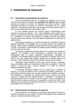LINUX - Curso Básico


6 PERMISSÕES DE ARQUIVOS


6.1   Conceitos de permissões de arquivos
       Como há tipicamente mais de um usuário num sistema Linux, o Linux
fornece um mecanismo conhecido com permissão de arquivos, que protegem
arquivos de usuários de serem mal utilizados por outros usuários. Esse
mecanismo permite que arquivos e diretórios "pertençam" ao um usuário
particular. Por exemplo, como Larry criou os arquivos em seu diretório home, o
Larry é dono desses arquivos e tem acesso a eles.
       O Linux também permite que arquivos sejam compartilhados entre
usuários e grupos de usuários. Se o Larry desejasse, sele poderia tirar o
acesso a seus arquivos de forma a que nenhum outro usuário poderia acessá-
los. Entretanto, na maioria dos sistemas, o padrão é permitir que outros
usuários leiam seus arquivos, mas não possam modificá-los ou exclui-los de
alguma forma.
       Cada arquivo pertence a um usuário em particular. Entretanto, arquivos
também pertencem a um grupo, que é um grupo definido de usuários do
sistema. Cada usuário é colocado em pelo menos um grupo quando sua conta
é criada. No entanto, o administrador do sistema pode conceder ao usuário o
acesso a mais de um grupo.
       Grupos são usualmente definidos pelo tipo de usuários que acessam a
máquina. Por exemplo, numa universidade, o sistema Linux pode ser
configurados para os grupos estudante, administracao, faculdade ou
convidado. Há também alguns grupos pré-definidos do sistema (como bin e
admin), que são usados pelo próprio sistema para controlar acesso aos
recursos - muito raramente usuários reais pertencem a grupos de sistema.
       Permissões estão divididas em três tipos: leitura, escrita e execução.
Essas permissões podem ser concedidas a três tipos de usuários: o dono do
arquivo, o grupo ao qual o arquivo pertence, e a todos os usuários,
independentemente de grupo.
       A permissão de leitura permite que um usuário leia o conteúdo do
arquivo e, no caso de diretórios, liste o conteúdo do diretório (usando ls). A
permissão de escrita permite que o usuário escreva e/ou modifique o arquivo.
Para diretórios, a permissão de escrita permite que o usuário crie novos
arquivos ou exclua arquivos naquele diretório. Finalmente, a permissão de
execução permite que um usuário rode um arquivo como um programa ou
script de shell (o arquivo precisa ser um programa ou script de shell). Para
diretórios, ter permissão de execução permite que o usuário entre no diretório
em questão (com o comando cd).



6.2   Interpretando permissões de arquivos
      Vamos observer um exemplo que demonstra permissões de arquivos.
Usando o comando ls com a opção "-l" mostra uma listagem mais completa do
arquivo, incluindo permissões de arquivos.


               Acreinfo - Consultoria e Serviços de Informática            57
 