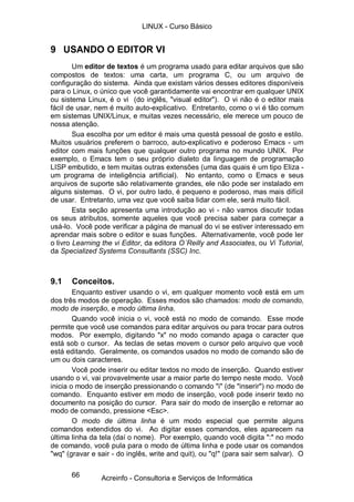 LINUX - Curso Básico


9 USANDO O EDITOR VI
        Um editor de textos é um programa usado para editar arquivos que são
compostos de textos: uma carta, um programa C, ou um arquivo de
configuração do sistema. Ainda que existam vários desses editores disponíveis
para o Linux, o único que você garantidamente vai encontrar em qualquer UNIX
ou sistema Linux, é o vi (do inglês, "visual editor"). O vi não é o editor mais
fácil de usar, nem é muito auto-explicativo. Entretanto, como o vi é tão comum
em sistemas UNIX/Linux, e muitas vezes necessário, ele merece um pouco de
nossa atenção.
        Sua escolha por um editor é mais uma questá pessoal de gosto e estilo.
Muitos usuários preferem o barroco, auto-explicativo e poderoso Emacs - um
editor com mais funções que qualquer outro programa no mundo UNIX. Por
exemplo, o Emacs tem o seu próprio dialeto da linguagem de programação
LISP embutido, e tem muitas outras extensões (uma das quais é um tipo Eliza -
um programa de inteligência artificial). No entanto, como o Emacs e seus
arquivos de suporte são relativamente grandes, ele não pode ser instalado em
alguns sistemas. O vi, por outro lado, é pequeno e poderoso, mas mais difícil
de usar. Entretanto, uma vez que você saiba lidar com ele, será muito fácil.
        Esta seção apresenta uma introdução ao vi - não vamos discutir todas
os seus atributos, somente aqueles que você precisa saber para começar a
usá-lo. Você pode verificar a página de manual do vi se estiver interessado em
aprendar mais sobre o editor e suas funções. Alternativamente, você pode ler
o livro Learning the vi Editor, da editora O´Reilly and Associates, ou Vi Tutorial,
da Specialized Systems Consultants (SSC) Inc.



9.1    Conceitos.
        Enquanto estiver usando o vi, em qualquer momento você está em um
dos três modos de operação. Esses modos são chamados: modo de comando,
modo de inserção, e modo última linha.
        Quando você inicia o vi, você está no modo de comando. Esse mode
permite que você use comandos para editar arquivos ou para trocar para outros
modos. Por exemplo, digitando "x" no modo comando apaga o caracter que
está sob o cursor. As teclas de setas movem o cursor pelo arquivo que você
está editando. Geralmente, os comandos usados no modo de comando são de
um ou dois caracteres.
        Você pode inserir ou editar textos no modo de inserção. Quando estiver
usando o vi, vai provavelmente usar a maior parte do tempo neste modo. Você
inicia o modo de inserção pressionando o comando "i" (de "inserir") no modo de
comando. Enquanto estiver em modo de inserção, você pode inserir texto no
documento na posição do cursor. Para sair do modo de inserção e retornar ao
modo de comando, pressione <Esc>.
        O modo de última linha é um modo especial que permite alguns
comandos extendidos do vi. Ao digitar esses comandos, eles aparecem na
última linha da tela (daí o nome). Por exemplo, quando você digita ":" no modo
de comando, você pula para o modo de última linha e pode usar os comandos
"wq" (gravar e sair - do inglês, write and quit), ou "q!" (para sair sem salvar). O

      66        Acreinfo - Consultoria e Serviços de Informática
 