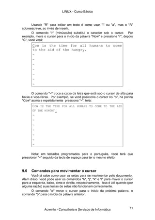 LINUX - Curso Básico



       Usando "R" para editar um texto é como usar "i" ou "a", mas o "R"
sobreescreve, ao invés de inserir.
       O comando "r" (minúsculo) substitui o caracter sob o cursor. Por
exemplo, mova o cursor para o início da palavra "Now" e pressione "r", depois
"C", você verá:
       Cow is the time for all h umans to come
       to the aid of the hungry.
       ~
       ~
       ~
       ~
       ~
       ~
       ~

      O comando "~" troca a caixa da letra que está sob o cursor de alta para
baixa e vice-versa. Por exemplo, se você posiciona o cursor no "o", na palvra
"Cow" acima e repetidamente pressiona "~", terá:
       COW  IS THE TIME FOR ALL HUMANS TO COME TO THE AID
       OF THE HUNGRY .
       ~
       ~
       ~
       ~
       ~
       ~
       ~

      Nota: em teclados programados para o português, você terá que
pressionar "~" seguido da tecla de espaço para ter o mesmo efeito.



9.6   Comandos para movimentar o cursor
      Você já sabe como usar as setas para se movimentar pelo documento.
Além disso, você pode usar os comandos "h", "j", "k" e "l" para mover o cursor
para a esquerda, baixo, cima e direita, respectivamente. Isso é útil quando (por
alguma razão) suas teclas de setas não funcionam corretamente.
      O comando "w" move o cursor para o início da próxima palavra, o
comando "b" para o início da palavra anterior.



                Acreinfo - Consultoria e Serviços de Informática             71
 