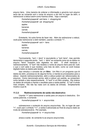 LINUX - Curso Básico

arquivo itens. Uma maneira de ordenar a informação e gravá-la num arquivo
seria dar ao comando sort o nome do arquivo a ser lido no lugar da stdin, e
redirecionar a stdout assim como fizemos antes. Veja o exemplo:
           /home/larry/papers# sort itens > shopping-list
           /home/larry/papers# cat shopping-list
           apples
           bananas
           carrots
           /home/larry/papers#

      Entretanto, há outra forma de fazer isto. Além de redirecionar a stdout,
você pode redirecionar a stdin também, usando o símbolo "<".
         /home/larry/papers# sort < itens
         apples
         bananas
         carrots
         /home/larry/papers#

       Tecnicamente, "sort < itens" é equivalente a "sort itens", mas permite
demonstrar o seguinte ponto: "sort < itens" se comporta como se os dados no
arquivo "itens" tivessem sido digitados na stdin.        O shell manipula o
redirecionamento. O "sort" não recebeu o nome do arquivo itens para ler; tudo
o que o sort sabe é que recebeu uma lista da stdin, como se você tivesse
digitado todos os dados pelo teclado.
       Isso introduz o conceito de um filtro. Um filtro é um programa que lê
dados da stdin, processa-os de alguma forma, e manda-os processados para a
stdout. Usando redirecionamentos, stdin e stdout podem ser referenciados de
arquivos. Como mencionado acima, stdin e stdout, por padrão, se comportam
como teclado e tela respectivamente. O "sort" é um filtro simples. Ele ordena
os dados de entrada e manda o resultdao para a saída padrão. O "cat" é ainda
mais simples. Ele não faz nada com os dados de entrada. Simplesmente
mostra o que lê.


11.3.3       Redirecionamento de saída não-destrutivo
       Usando ">" para redirecionar a saída para um arquivo é destrutivo. Em
outras palavras, o comando
          /home/larry/papers# ls > arquivo-lista

       sobreescreve o conteúdo do arquivo arquivo-lista. Se, no lugar de usar
">", você usar o símbolo ">>", a saída é adicionada ao final do arquivo dado ao
invés de sobreescrevê-lo. Por exemplo,
          /home/larry/papers# ls >> arquivo-lista

      anexa a saída do comando ls ao arquivo arquivo-lista.



               Acreinfo - Consultoria e Serviços de Informática             81
 