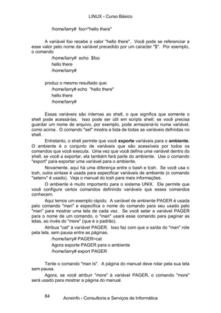 LINUX - Curso Básico

           /home/larry# foo="hello there"

      A variável foo recebe o valor "hello there". Você pode se referenciar a
esse valor pelo nome da variável precedido por um caracter "$". Por exemplo,
o comando
          /home/larry# echo $foo
          hello there
          /home/larry#

      produz o mesmo resultado que:
         /home/larry# echo "hello there"
         hello there
         /home/larry#

        Essas variáveis são internas ao shell, o que significa que somente o
shell pode acessá-las. Isso pode ser útil em scripts shell; se você precisa
guardar um nome de arquivo, por exemplo, pode armazená-lo numa variável,
como acima. O comando "set" mostra a lista de todas as variáveis definidas no
shell.
        Entretanto, o shell permite que você exporte variáveis para o ambiente.
O ambiente é o conjunto de variáveis que são acessíveis por todos os
comandos que você executa. Uma vez que você defina uma variável dentro do
shell, se você a exportar, ela também fará parte do ambiente. Use o comando
"export" para exportar uma variável para o ambiente.
        Novamente, aqui há uma diferença entre o bash e tcsh. Se você usa o
tcsh, outra sintaxe é usada para especificar variáveis de ambiente (o comando
"setenv" é usado). Veja o manual do tcsh para mais informações.
        O ambiente é muito importanto para o sistema UNIX. Ele permite que
você configure certos comandos definindo variáveis que esses comandos
conhecem.
        Aqui temos um exemplo rápido. A variável de ambiente PAGER é usada
pelo comando "man" e especifica o nome do comando para seu usado pelo
"man" para mostrar uma tela de cada vez. Se você setar a variável PAGER
para o nome de um comando, o "man" usará esse comando para paginar as
telas, ao invés do "more" (que é o padrão).
        Atribua "cat" à variável PAGER. Isso faz com que a saída do "man" role
pela tela, sem pausa entre as páginas.
            /home/larry# PAGER=cat
            Agora exporte PAGER para o ambiente
            /home/larry# export PAGER

      Tente o comando "man ls". A página do manual deve rolar pela sua tela
sem pausa.
      Agora, se você atribuir "more" à variável PAGER, o comando "more"
será usado para mostrar a página do manual.


      84        Acreinfo - Consultoria e Serviços de Informática
 