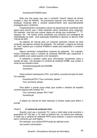 LINUX - Curso Básico

          /home/larry# PAGER=more

       Note que não temos que usar o comando "export" depois de termos
mudado o valor de PAGER. Só precisamos exportar uma variável uma vez.
Qualquer mudança feita à variável posteriormente será automaticamente
propagada para o ambiente.
       Freqüentemente é necessário colocar as seqüencias de caracteres entre
aspas para previnir que o shell interprete vários caracteres como especiais.
Por exemplo, você tem que colocar aspas em strings que contenham "*", "?",
espaços, etc. Há muitos outros caracteres que precisam ser protegidos de
interpretação do shell. Uma explicação detalhada é descrita no Bourne Shell
Tutorial da SSC.
       As páginas de manual para um comando particular indicam se esse
comando usa alguma variável de ambiente. Por exemplo, a página de manual
do "man" explica que a variável PAGER é usada para especificar o comando
paginador.
       Alguns comandos compartilham variáveis de ambiente. Por exemplo,
muitos comandos usam a variável de ambiente EDITOR para especificar o
editor padrão a ser usado quando um é necessário.
       O ambiente é também usado para informações importantes sobre a
sessão de login. Um exemplo é a variável de ambiente HOME, que contém o
nome do seu diretório home.
           /home/larry/papers# echo $HOME
           /home/larry

      Outra variável interessante é PS1, que define o prompt principal do shell.
Por exemplo:
         /home/larry# PS1="Your command, please: "
         Your command, please:

      Para definir o prompt como antes (que contém o diretório de trabalho
corrente seguido pelo símbolo "#"),
          Your command, please: PS1="w# "
          /home/larry#

      A página de manual do bash descreve a sintaxe usada para definir o
prompt.


11.4.1.1      A variável de ambiente PATH
       Quando você usa o comando "ls", como o shell sabe onde encontrar o
executável "ls"? De fato, o "ls" está no diretório /bin, na maioria dos sistemas.
O shell usa a variável de ambiente PATH para localizar o arquivo executável
para o comando que você digitou.
       Por exemplo, sua variável PATH pode ser definida como:
       /bin:/usr/bin:/usr/local/bin:.


                Acreinfo - Consultoria e Serviços de Informática              85
 