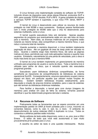 12
O Linux fornece uma implementação completa do software de TCP/IP,
incluindo drivers de dispositivo para várias placas Ethernet, protocolos SLIP e
PPP, para conexão TCP/IP discada, PLIP e NFS. A gama completa de clientes
e serviços TCP/IP também é suportada, o que inclui FTP, telnet, NNTP e
SMTP.
O kernel do Linux é desenvolvido para utilizar os recursos do modo
protegido do Intel 80386 e seus sucessores. Qualquer pessoa familiarizada
com o modo protegido do 80386 sabe que o chip foi desenvolvido para
sistemas multitarefa, como o Linux.
O kernel suporta executáveis lidos sob demanda. Apenas aqueles
segmentos do programa que eventualmente estão em uso são lidos do disco
para a memória. Além disto, se diversas instâncias de um programa estão
rodando ao mesmo tempo, elas compartilham a mesma memória física, o que
reduz o consumo total de memória.
Visando aumentar a memória disponível, o Linux também implementa
paginação de disco. Até um gigabyte de área de swap pode ser alocada no
disco. Quando o sistema exige mais memória física, ele salva as páginas
inativas em disco, permitindo que você rode aplicações maiores e suporte mais
usuários. Entretanto, naturalmente há uma perda de velocidade, pois o disco é
muito mais lento do que a memória RAM.
O kernel do Linux também implementa um gerenciamento de memória
unificado para programas de usuário e cache de disco. Toda a memória livre é
utilizada para cache de disco, que é reduzido quando são executados
programas grandes.
Executáveis usam bibliotecas dinâmicas compartilhadas, de forma
semelhante ao mecanismo de compartilhamento de bibliotecas do sistema
operacional SunOS. Conseqüentemente, arquivos executáveis ocupam menos
espaço em disco, em particular aqueles que utilizam muitas funções de
biblioteca. Existem também bibliotecas lincadas estaticamente, para
depuração e criação de arquivos binários completos, para o caso de sistemas
que não tenham as bibliotecas dinâmicas instaladas.
Para facilitar a depuração, o kernel gera core dumps (imagens da
memória) para análise em caso de falha do sistema, tornando possível
identificar o que fez determinado programa derrubar o sistema.
1.4 Recursos de Software
Praticamente todas as ferramentas que se espera encontrar em uma
implementação padrão do UNIX já foram portadas para o Linux, incluindo os
comandos básicos, como ls, awk, tr, sed, bc, e more. O ambiente de
desenvolvimento de outros sistemas UNIX é duplicado no Linux. Todos os
comandos e utilitários padrões estão incluídos.
Muitos editores de texto estão disponíveis, como vi, ex, pico, jove e GNU
Emacs. O editor de texto que você está acostumado a usar muito
provavelmente já foi portado para o Linux.
A escolha do editor de texto é uma questão interessante. Muitos
LINUX - Curso Básico
Acreinfo - Consultoria e Serviços de Informática
 