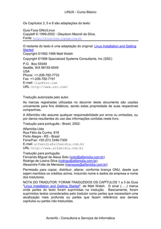Os Capítulos 3, 5 e 8 são adaptações do texto:
Guia Foca GNU/Linux
Copyleft © 1999-2002 - Gleydson Mazioli da Silva.
Fonte: http://focalinux.cipsga.org.br
O restante do texto é uma adaptação do original: Linux Installation and Getting
Started
Copyright ©1992-1996 Matt Welsh
Copyright ©1998 Specialized Systems Consultants, Inc (SSC)
P.O. Box 55549
Seattle, WA 98155-0549
USA
Phone: +1-206-782-7733
Fax: +1-206-782-7191
E-mail: ligs@ssc.com
URL: http://www.ssc.com/
Tradução autorizada pelo autor.
As marcas registradas utilizadas no decorrer deste documento são usadas
unicamente para fins didáticos, sendo estas propriedade de suas respectivas
companhias.
A Alfamídia não assume qualquer responsabilidade por erros ou omissões, ou
por danos resultantes do uso das informações contidas neste livro.
Tradução para português - Brasil, 2002:
Alfamídia Ltda
Rua Félix da Cunha, 818
Porto Alegre - RS - Brasil
Fone/Fax: +55 (51) 3346-7300
E-mail: alfamidia@alfamidia.com.br
URL: http://www.alfamidia.com.br
Tradução para português:
Fernando Miguel de Alava Soto (soto@alfamidia.com.br)
Rodrigo de Losina Silva (rodrigo@alfamidia.com.br)
Alexandre Folle de Menezes (menezes@alfamidia.com.br)
Permissão para copiar, distribuir, alterar, conforme licença GNU, desde que
sejam mantidos os créditos acima, incluindo nome e dados da empresa e nome
dos tradutores.
NOTA DO TRADUTOR: FORAM TRADUZIDOS OS CAPÍTULOS 1 a 3 do Guia
"Linux Installation and Getting Started", de Matt Welsh. O sinal (......) marca
onde partes do texto foram suprimidas na tradução. Basicamente, foram
suprimidos textos considerados pelo tradutor como partes que necessitam uma
atualização mais profunda ou partes que fazem referência aos demais
capítulos ou partes não traduzidas.
LINUX - Curso Básico
Acreinfo - Consultoria e Serviços de Informática
 