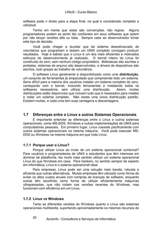 20
software pode ir direto para a etapa final, na qual é considerado completo e
utilizável.
Tenha em mente que estas são convenções, não regras. Alguns
programadores podem se sentir tão confiantes em seus softwares que optem
por não lançar versões alfa ou beta. Sempre cabe ao desenvolvedor tomar
este tipo de decisão.
Você pode chegar a duvidar que tal sistema desestruturado de
voluntários que programam e testam um UNIX completo consigam produzir
resultados. Hoje é sabido que o Linux é um dos mais eficientes e motivados
esforços de desenvolvimento já realizado. O kernel inteiro do Linux foi
construído do zero, sem nenhum código proprietário. Bibliotecas são escritas e
portadas, sistemas de arquivo são desenvolvidos, e drivers de dispositivos são
escritos, tudo graças ao trabalho de voluntários.
O software Linux geralmente é disponibilizado como uma distribuição,
um conjunto de ferramentas já empacotado que compreende todo um sistema.
Seria difícil para a maioria dos usuários instalar um sistema completo do zero,
começando com o kernel, incluindo ferramentas e instalando todos os
softwares necessários, sem utilizar uma distribuição. Assim, muitas
distribuições estão disponíveis que incluem tudo que é necessário para instalar
e rodar um sistema completo. Não existe uma única distribuição padrão.
Existem muitas, e cada uma tem suas vantagens e desvantagens.
1.7 Diferenças entre o Linux e outros Sistemas Operacionais
É importante entender as diferenças entre o Linux e outros sistemas
operacionais, como MS-DOS, Windows e outras implementações de UNIX para
computadores pessoais. Em primeiro lugar, Linux coexiste pacificamente com
outros sistemas operacionais na mesma máquina. Você pode executar MS-
DOS ou Windows na mesma máquina em que roda Linux.
1.7.1 Porque usar o Linux?
Porque utilizar Linux ao invés de um sistema operacional comercial?
Para usuários e programadores de UNIX e estudantes que têm interesse em
dominar tal plataforma, faz muito mais sentido utilizar um sistema operacional
Linux do que Windows em casa. Para hackers, no sentido sempre de experts
em informática, Linux é o sistema operacional ideal.
Para empresas, Linux pode ser uma solução mais barata, robusta e
eficiente que outras alternativas. Muitas empresas têm utilizado como forma de
evitar os altos custos anuais com compras de licenças de software, enquanto
outras têm escolhido como forma de utilizar eficientemente máquinas
ultrapassadas, que não rodam nas versões recentes do Windows, mas
funcionam com eficiência em um Linux.
1.7.2 Linux vs Windows
Tanto as diferentes versões do Windows quanto o Linux são sistemas
operacionais multitarefa, suportando aproximadamente os mesmos recursos de
LINUX - Curso Básico
Acreinfo - Consultoria e Serviços de Informática
 