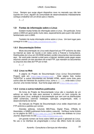 23
Linux. Sempre que surge algum dispositivo novo no mercado que não tem
suporte em Linux, alguém da comunidade de desenvolvedores imediatamente
começa a trabalhar em um driver para o mesmo.
(......)
1.9 Fontes de informação sobre o Linux
Existem muitas fontes de informação sobre o Linux. Em particular, livros
sobre o UNIX em geral serão muito úteis, especialmente para quem não estiver
familiarizado com o UNIX.
Também há muita informação online sobre o Linux. Um bom lugar para
começar é o site http://www.linuxresources.com/.
1.9.1 Documentação Online
Muita documentação do Linux está disponível por FTP anônimo de sites
na Internet ao redor do mundo e em redes como a Fidonet e CompuServe.
Distribuições do Linux em CD-ROM também contêm documentos mencionados
aqui. Se você pode mandar e-mail para a Internet, também pode pegar esses
arquivos usando um dos servidors de e-mail FTP, que mandam os documentos
ou arquivos dos sites de FTP por e-mail.
(......)
1.9.2 Linux na Web
A página do Projeto de Documentação Linux (Linux Documentation
Project) está em http://www.linuxdoc.org/. Esta página lista muitos
"HOWTOs" e outros documentos em formato HTML, assim como links para
outros sites de interesse de usuários Linux, como o ssc.com, onde está o Linux
Journal, uma revista mensal. Sua home page está em http://www.ssc.com/.
1.9.3 Livros e outros trabalhos publicados
Os livros do Projeto de Documentação Linux são o resultado de um
esforço ao redor da rede para escrever e distribuir um bom conjunto de
manuais para Linux, análogos à documentação que vem com as distribuições
UNIX comerciais, cobrindo instalação, operação, programação, rede, e
desenvolvimento do kernel.
Os manuais do Projeto de Documentação Linux estão disponíveis por
FTP anônimo e pedidos por correio.
Grandes editoras, incluindo MIS:Press, Digital Press, O'Reilly &
Associates, e SAMS publicaram livros sobre o assunto. Verifique numa livraria
ou na página do SSC (http://www.ssc.com/), ou ainda nas análises no Linux
Journal, disponíveis no site http://www.linuxjournal.com.
Um grande número de livros sobre UNIX em geral é aplicável ao Linux.
No uso e na interface de programação o Linux não difere muito de outras
LINUX - Curso Básico
Acreinfo - Consultoria e Serviços de Informática
 
