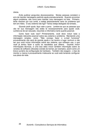 26
claras.
Evite publicar perguntas desnecessárias. Muitas pessoas cometem o
erro de mandar mensagens pedindo ajuda prematuramente. Quando encontrar
algum problema, não corra para mandar uma mensagem na lista. Primeiro,
tente resolver por sua conta, e esteja absolutamente certo do problema que
tem em mãos. O seu sistema não liga? Talvez esteja desligado da tomada...
Quando pedir ajuda, faça valer a pena. Lembre-se que as pessoas que
vão ler sua mensagem não estão lá necessariamente para ajudar você.
Lembre-se de ser educado, resumido e informativo tanto quanto possível.
Como fazer tudo isso? Primeiramente, você deve incluir toda a
informação relevante possível sobre seu sistema e problema. Mandando uma
mensagem simples, como: "Não consigo fazer o e-mail funcionar"
provavelmente não será de grande ajuda e vai levá-lo a lugar nenhum a não
ser que você inclua informação sobre seu sistema, que software usa, o que
você já tentou fazer e quais os resultados que obteve. Quando incluir
informações técnicas, é uma boa idéia incluir também informação sobre as
versões de software utilizadas (versão do kernel, por exemplo), assim como um
breve sumário da configuração de hardware. Também não exagere - o tipo de
monitor e marca é provavelmente irrelevante se você está tentando configurar
sua placa de rede.
LINUX - Curso Básico
Acreinfo - Consultoria e Serviços de Informática
 