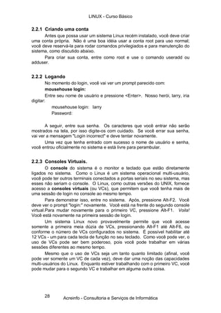 28
2.2.1 Criando uma conta
Antes que possa usar um sistema Linux recém instalado, você deve criar
uma conta própria. Não é uma boa idéia usar a conta root para uso normal;
você deve reservá-la para rodar comandos privilegiados e para manutenção do
sistema, como discutido abaixo.
Para criar sua conta, entre como root e use o comando useradd ou
adduser.
2.2.2 Logando
No momento do login, você vai ver um prompt parecido com:
mousehouse login:
Entre seu nome de usuário e pressione <Enter>. Nosso herói, larry, iria
digitar:
mousehouse login: larry
Password:
A seguir, entre sua senha. Os caracteres que você entrar não serão
mostrados na tela, por isso digite-os com cuidado. Se você errar sua senha,
vai ver a mensagem "Login incorrect" e deve tentar novamente.
Uma vez que tenha entrado com sucesso o nome de usuário e senha,
você entrou oficialmente no sistema e está livre para perambular.
2.2.3 Consoles Virtuais.
O console do sistema é o monitor e teclado que estão diretamente
ligados no sistema. Como o Linux é um sistema operacional multi-usuário,
você pode ter outros terminais conectados a portas seriais no seu sistema, mas
esses não seriam o console. O Linux, como outras versões do UNIX, fornece
acesso a consoles virtuais (ou VCs), que permitem que você tenha mais de
uma sessão de login no console ao mesmo tempo.
Para demonstrar isso, entre no sistema. Após, pressione Alt-F2. Você
deve ver o prompt "login:" novamente. Você está na frente do segundo console
virtual.Para mudar novamente para o primeiro VC, pressione Alt-F1. Voila!
Você está novamente na primeira sessão de login.
Um sistema Linux novo provavelmente permite que você acesse
somente a primeira meia dúzia de VCs, pressionando Alt-F1 até Alt-F6, ou
conforme o número de VCs configurados no sistema. É possível habilitar até
12 VCs - um para cada tecla de função no seu teclado. Como você pode ver, o
uso de VCs pode ser bem poderoso, pois você pode trabalhar em várias
sessões diferentes ao mesmo tempo.
Mesmo que o uso de VCs seja um tanto quanto limitado (afinal, você
pode ver somente um VC de cada vez), deve dar uma noção das capacidades
multi-usuários do Linux. Enquanto estiver trabalhando com o primeiro VC, você
pode mudar para o segundo VC e trabalhar em alguma outra coisa.
LINUX - Curso Básico
Acreinfo - Consultoria e Serviços de Informática
 