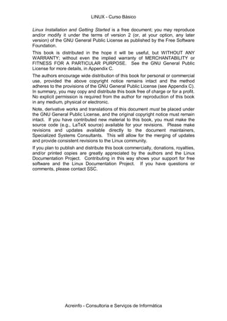 Linux Installation and Getting Started is a free document; you may reproduce
and/or modify it under the terms of version 2 (or, at your option, any later
version) of the GNU General Public License as published by the Free Software
Foundation.
This book is distributed in the hope it will be useful, but WITHOUT ANY
WARRANTY; without even the implied warranty of MERCHANTABILITY or
FITNESS FOR A PARTICULAR PURPOSE. See the GNU General Public
License for more details, in Appendix C.
The authors encourage wide distribution of this book for personal or commercial
use, provided the above copyright notice remains intact and the method
adheres to the provisions of the GNU General Public License (see Appendix C).
In summary, you may copy and distribute this book free of charge or for a profit.
No explicit permission is required from the author for reproduction of this book
in any medium, physical or electronic.
Note, derivative works and translations of this document must be placed under
the GNU General Public License, and the original copyright notice must remain
intact. If you have contributed new material to this book, you must make the
source code (e.g., LaTeX source) available for your revisions. Please make
revisions and updates available directly to the document maintainers,
Specialized Systems Consultants. This will allow for the merging of updates
and provide consistent revisions to the Linux community.
If you plan to publish and distribute this book commercially, donations, royalties,
and/or printed copies are greatly appreciated by the authors and the Linux
Documentation Project. Contributing in this way shows your support for free
software and the Linux Documentation Project. If you have questions or
comments, please contact SSC.
LINUX - Curso Básico
Acreinfo - Consultoria e Serviços de Informática
 