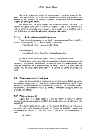 33
Se você começa um nome de arquivo com o caracter diferente de /
(como em papers/final), você está se referenciado a este arquivo de forma
relativa ao seu diretório de trabalho corrente. Chamamos isso de caminho
relativo (relative path name).
Por outro lado, se você começa um nome de arquivo com uma "/", o
sistema interpreta isso como o caminho completo - isto é, um caminho que
inclui o caminho completo para o arquivo, começando com o diretório raiz, /.
Isso é chamado de caminho absoluto (absolute path name)
2.2.10 Referindo-se a diretórios home
Tanto com o tcsh quanto com o bash, você pode especificar o diretório
home com um caracter til (~). Por exemplo, o comando:
/home/larry# more ~/papers/history-final
é equivalente a
/home/larry# more /home/larry/papers/history-final
O shell substitui o caracter ~ pelo nome do seu diretório home.
Você também pode especificar diretórios home de outros usuários com o
caracter ~. O caminho "~karl/letters" é traduzido para "/home/karl/letters" pelo
shell (se /home/karl for o diretório home do karl). Usar o til é como usar um
atalho. Não há um diretório chamado "~" - é só uma mãozinha oferecida pelo
shell.
2.3 Primeiros passos no Linux
Antes de começarmos, é importante ter em mente que todos os nomes
de arquivos e comandos no Linux fazem diferenciação de letras maiúsculas e
minúsculas (diferentemente do Windows ou MS-DOS). O comando "make",
por exemplo, é diferente de "Make" ou "MAKE". O mesmo vale para nomes de
arquivos e diretórios.
2.3.1 Passeando por aí
Agora que você pode logar e sabe se referir a arquivos usando
caminhos, como pode mudar o diretório de trabalho corrente para tornar a vida
mais fácil?
O comando para mover-se por aí na estrutura de diretórios é "cd", que é
um nome curto para "change directory", ou "mudar de diretório". Muitos dos
comandos mais usados do Linux têm duas ou três letras. O uso do comando
cd é:
cd diretório
LINUX - Curso Básico
Acreinfo - Consultoria e Serviços de Informática
 