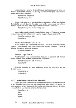 34
onde diretório é o nome do diretório que você deseja que se torne seu
diretório de trabalho corrente. Se o Larry quisesse mudar para o subdiretório
papers, ele usaria o comando:
/home/larry# cd papers
/home/larry/papers#
Como você pode ver, o prompt do Larry mudou para refletir seu diretório
de trabalho corrente (assim ele sabe onde está). Agora que ele está no
diretório papers, ele pode ver o arquivo history-final com o comando:
/home/larry/papers# more history-final
Agora o Larry está trancado no subdiretório papers. Para mover-se para
cima para o diretório imediatamente superior (ou parent), use o comando:
/home/larry/papers# cd ..
/home/larry#
(Note o espaço entre o "cd" e o "..").
Cada diretório tem uma entrada chamada ".." que se refere ao diretório
superior. Similarmente, cada diretório tem uma entrada chamada ".", que se
refere a ele mesmo. Assim, o comando:
/home/larry/papers# cd .
nos leva a lugar nenhum.
Você também pode usar caminhos absolutos no comando cd. Para ir
para o diretório home do Karl, podemos usar o comando:
/home/larry/papers# cd /home/karl
/home/karl#
Usando somente cd, sem parâmetro algum, irá retorná-lo ao seu
diretório home:
/home/karl# cd
/home/larry#
2.3.2 Visualizando o conteúdo de diretórios
Agora que você sabe como se mover pelos diretórios, você pode pensar:
"E aí?" Mover-se pelos diretórios por si só é inútil. Vamos introduzir, então, um
novo comando: o "ls". O comando "ls" mostra uma lista de arquivos e diretórios
- por default do seu diretório corrente. Por exemplo:
/home/larry# ls
Mail
letters
papers
LINUX - Curso Básico
Acreinfo - Consultoria e Serviços de Informática
 