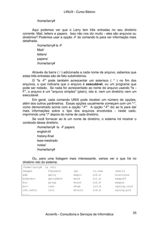 35
/home/larry#
Aqui podemos ver que o Larry tem três entradas no seu diretório
corrente: Mail, letters e papers. Isso não nos diz muito - eles são arquivos ou
diretórios? Podemos usar a opção -F do comando ls para ver informação mais
detalhada.
/home/larry# ls -F
Mail/
letters/
papers/
/home/larry#
Através da barra ( / ) adicionada a cada nome de arquivo, sabemos que
estas três entradas são de fato subdiretórios.
O "ls -F" pode também acrescentar um asterisco ( * ) no fim dos
arquivos, o que indicaria que o arquivo é executável, ou um programa que
pode ser rodado. Se nada for acrescentado ao nome do arquivo usando "ls -
F", o arquivo é um "arquivo simples" (plain), isto é, nem um diretório nem um
executável.
Em geral, cada comando UNIX pode receber um número de opções,
além dos outros parâmetros. Essas opções usualmente começam com um "-",
como demonstrado acima com a opção "-F". A opção "-F" diz ao ls para dar
mais informações sobre o tipo dos arquivos envolvidos - neste cado,
imprimindo uma "/" depois do nome de cada diretório.
Se você fornecer ao ls um nome de diretório, o sistema irá mostrar o
conteúdo desse diretório.
/home/larry# ls -F papers
english-lit
history-final
tese-mestrado
notas/
/home/larry#
Ou, para uma listagem mais interessante, vamos ver o que há no
diretório /etc do sistema:
/home/larry# ls /etc
Images ftpusers lpc rc.new shells
adm getty magic rc0.d startcons
bcheckrc gettydefs motd rc1.d swapoff
brc group mount rc2.d swapon
brc~ inet mtab rc3.d syslog.conf
csh.cshrc init mtools rc4.d syslog.pid
....
LINUX - Curso Básico
Acreinfo - Consultoria e Serviços de Informática
 
