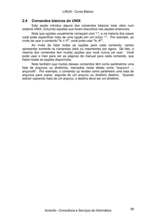 39
2.4 Comandos básicos do UNIX
Esta seção introduz alguns dos comandos básicos mais úteis num
sistema UNIX, incluindo aqueles que foram discutidos nas seções anteriores.
Note que opções usualmente começam com "-", e na maioria dos casos
você pode especificar mais de uma opção em um único "-". Por exemplo, ao
invés de usar o comando "ls -l -F", você pode usar "ls -lF".
Ao invés de listar todas as opções para cada comando, vamos
apresentar somente os comandos úteis ou importantes por agora. De fato, a
maioria dos comandos tem muitas opções que você nunca vai usar. Você
pode usar o man para ver as páginas de manual para cada comando, que
listam todas as opções disponíveis.
Note também que muitos desses comandos têm como parâmetros uma
lista de arquivos ou diretórios, marcados nesta tabela como "arquivo1 ...
arquivoN". Por exemplo, o comando cp recebe como parâmetro uma lista de
arquivos para copiar, seguida de um arquivo ou diretório destino. Quando
estiver copiando mais de um arquivo, o destino deve ser um diretório.
LINUX - Curso Básico
Acreinfo - Consultoria e Serviços de Informática
 