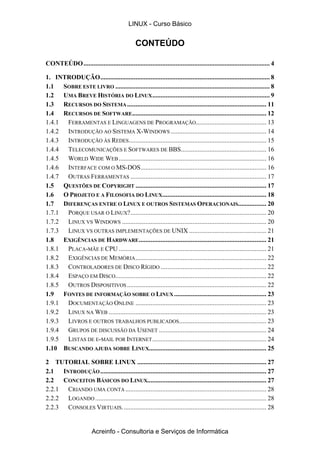CONTEÚDO
CONTEÚDO............................................................................................................... 4
1. INTRODUÇÃO..................................................................................................... 8
1.1 SOBRE ESTE LIVRO ............................................................................................ 8
1.2 UMA BREVE HISTÓRIA DO LINUX...................................................................... 9
1.3 RECURSOS DO SISTEMA................................................................................... 11
1.4 RECURSOS DE SOFTWARE................................................................................ 12
1.4.1 FERRAMENTAS E LINGUAGENS DE PROGRAMAÇÃO.......................................... 13
1.4.2 INTRODUÇÃO AO SISTEMA X-WINDOWS ......................................................... 14
1.4.3 INTRODUÇÃO ÀS REDES.................................................................................. 15
1.4.4 TELECOMUNICAÇÕES E SOFTWARES DE BBS................................................... 16
1.4.5 WORLD WIDE WEB........................................................................................ 16
1.4.6 INTERFACE COM O MS-DOS........................................................................... 16
1.4.7 OUTRAS FERRAMENTAS ................................................................................. 17
1.5 QUESTÕES DE COPYRIGHT .............................................................................. 17
1.6 O PROJETO E A FILOSOFIA DO LINUX.............................................................. 18
1.7 DIFERENÇAS ENTRE O LINUX E OUTROS SISTEMAS OPERACIONAIS................. 20
1.7.1 PORQUE USAR O LINUX?................................................................................. 20
1.7.2 LINUX VS WINDOWS ...................................................................................... 20
1.7.3 LINUX VS OUTRAS IMPLEMENTAÇÕES DE UNIX .............................................. 21
1.8 EXIGÊNCIAS DE HARDWARE............................................................................ 21
1.8.1 PLACA-MÃE E CPU ........................................................................................ 21
1.8.2 EXIGÊNCIAS DE MEMÓRIA.............................................................................. 22
1.8.3 CONTROLADORES DE DISCO RÍGIDO ............................................................... 22
1.8.4 ESPAÇO EM DISCO.......................................................................................... 22
1.8.5 OUTROS DISPOSITIVOS ................................................................................... 22
1.9 FONTES DE INFORMAÇÃO SOBRE O LINUX ....................................................... 23
1.9.1 DOCUMENTAÇÃO ONLINE .............................................................................. 23
1.9.2 LINUX NA WEB .............................................................................................. 23
1.9.3 LIVROS E OUTROS TRABALHOS PUBLICADOS.................................................... 23
1.9.4 GRUPOS DE DISCUSSÃO DA USENET ................................................................ 24
1.9.5 LISTAS DE E-MAIL POR INTERNET.................................................................... 24
1.10 BUSCANDO AJUDA SOBRE LINUX...................................................................... 25
2 TUTORIAL SOBRE LINUX ............................................................................. 27
2.1 INTRODUÇÃO................................................................................................... 27
2.2 CONCEITOS BÁSICOS DO LINUX....................................................................... 27
2.2.1 CRIANDO UMA CONTA .................................................................................... 28
2.2.2 LOGANDO ...................................................................................................... 28
2.2.3 CONSOLES VIRTUAIS...................................................................................... 28
LINUX - Curso Básico
Acreinfo - Consultoria e Serviços de Informática
 