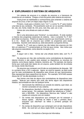 43
4 EXPLORANDO O SISTEMA DE ARQUIVOS
Um sistema de arquivos é a coleção de arquivos e a hierarquia de
diretórios em um sistema. Chegou a horá de guiá-lo pelo sistema de arquivos.
Você já tem as habilidades e conhecimento para entender o sistema de
arquivos do Linux, e tem um mapa (veja a figura 3.2.8).
Primeiro, mude para o diretório root ( "cd /" ), e entre "ls -F" para mostrar
uma lista do seu conteúdo. Provavelmente você vai ver os seuintes diretórios:
bin, dev, etc, home, install, lib, mnt, proc, root, tmp, user, usr, e var.
Vamos dar uma olhada em cada um deles.
/bin
/bin é uma abreviatura para "binários", ou executáveis. É onde residem
a maioria dos programas essencias do sistema. Use o comando "ls -F /bin"
para listar os arquivos. Poderá ver alguns arquivos que reconhecerá, como cp,
ls e mv. Esses são os arquivos que contêm os programas para esses
comandos. Quando você executa cp, está executando o programa /bin/cp.
Usando "ls -F" verá que a maioria (se não todos) dos arquivos em /bin
têm um asterisco ("*") acrescrentado ao final de seus nomes. Isso indica que
são arquivos executáveis, como descrito na seção 3.3.2.
/dev
A seguir vem o /dev. Vamos dar uma olhada dentro dele, com "ls -F
/dev".
Os arquivos em /dev são conhecidos como controladores de dispositivo
(device drivers) e são usados para acessar os dispositivos ou recursos do
sistema, como discos rígidos, modems, memória, etc. Por exemplo, da mesma
forma que você pode lear dados de um arquivo, pode também ler da entrada
do mouse, lendo /dev/mouse.
Os arquivos que começam com fd são os controladores de disquete. fd0
é o primeiro drive, e fd1 o segundo. Agora, se você for esperto, se dará conta
que há mais controladores de dispositivo para drivers do que mencionamos.
Eles representam tipos específicos de discos. Por exemplo, fd1H1440 acessa
discos de 3.5'' de alta densidade no drive 1.
Aqui temos uma lista de alguns dos controladores de dispositivos mais
usados. Note-se que mesmo que você não tenha algum dos dispositivos
listados, terá entradas em dev de qualquer forma.
? /dev/console faz referência ao console do sistema, quer dizer, ao
monitor conectado em seu sistema.
? Os dispositivos /dev/ttyS e /dev/cua são usados para acessar as
portas seriais. Por exemplo, /dev/ttyS0 faz referência a "COM1",
sob o MS-DOS. Os dispositivos /dev/cua são "callout" e são
usados em conjunto com um modem.
? Os nomes dos dispositivos que começam por hd acessam a
discos rígidos. /dev/hda se refere a todo o primeiro disco,
enquanto que /dev/hda1 se refere a primeira partição em
/dev/hda.
? Os nomes de dispositivo que començam com sd são dispositivos
SCSI. Se você tem um disco rígido SCSI, no lugar de acessá-lo
LINUX - Curso Básico
Acreinfo - Consultoria e Serviços de Informática
 