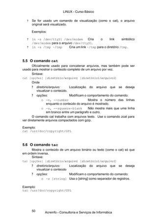 50
? Se for usado um comando de visualização (como o cat), o arquivo
original será visualizado.
Exemplos:
? ln -s /dev/ttyS1 /dev/modem Cria o link simbólico
/dev/modem para o arquivo /dev/ttyS1.
? ln -s /tmp ~/tmp Cria um link ~/tmp para o diretório /tmp.
5.5 O comando cat
Oficialmente usado para concatenar arquivos, mas também pode ser
usado para mostrar o conteúdo completo de um arquivo por vez.
Sintaxe:
cat [opções] [diretório/arquivo] [diretório1/arquivo1]
Onde
? diretório/arquivo: Localização do arquivo que se deseja
visualizar o conteúdo.
? opções: Modificam o comportamento do comando:
o -n, --number Mostra o número das linhas
enquanto o conteúdo do arquivo é mostrado.
o -s, --squeeze-blank Não mostra mais que uma linha
em branco entre um parágrafo e outro.
O comando cat trabalha com arquivos texto. Use o comando zcat para
ver diretamente arquivos compactados com gzip.
Exemplo:
cat /usr/doc/copyright/GPL
5.6 O comando tac
Mostra o conteúdo de um arquivo binário ou texto (como o cat) só que
em ordem inversa.
Sintaxe:
tac [opções] [diretório/arquivo] [diretório1/arquivo1]
? diretório/arquivo: Localização do arquivo que se deseja
visualizar o conteúdo
? opções: Modificam o comportamento do comando:
o -s [string] Usa o [string] como separador de registros.
Exemplo:
tac /usr/doc/copyright/GPL
LINUX - Curso Básico
Acreinfo - Consultoria e Serviços de Informática
 