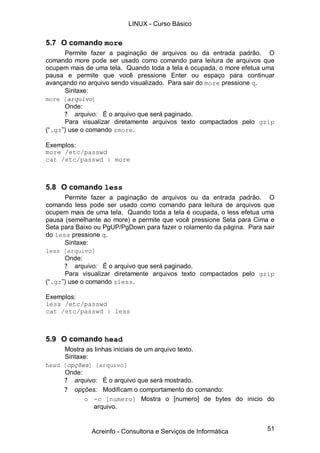 51
5.7 O comando more
Permite fazer a paginação de arquivos ou da entrada padrão. O
comando more pode ser usado como comando para leitura de arquivos que
ocupem mais de uma tela. Quando toda a tela é ocupada, o more efetua uma
pausa e permite que você pressione Enter ou espaço para continuar
avançando no arquivo sendo visualizado. Para sair do more pressione q.
Sintaxe:
more [arquivo]
Onde:
? arquivo: É o arquivo que será paginado.
Para visualizar diretamente arquivos texto compactados pelo gzip
(“.gz”) use o comando zmore.
Exemplos:
more /etc/passwd
cat /etc/passwd | more
5.8 O comando less
Permite fazer a paginação de arquivos ou da entrada padrão. O
comando less pode ser usado como comando para leitura de arquivos que
ocupem mais de uma tela. Quando toda a tela é ocupada, o less efetua uma
pausa (semelhante ao more) e permite que você pressione Seta para Cima e
Seta para Baixo ou PgUP/PgDown para fazer o rolamento da página. Para sair
do less pressione q.
Sintaxe:
less [arquivo]
Onde:
? arquivo: É o arquivo que será paginado.
Para visualizar diretamente arquivos texto compactados pelo gzip
(“.gz”) use o comando zless.
Exemplos:
less /etc/passwd
cat /etc/passwd | less
5.9 O comando head
Mostra as linhas iniciais de um arquivo texto.
Sintaxe:
head [opções] [arquivo]
Onde:
? arquivo: É o arquivo que será mostrado.
? opções: Modificam o comportamento do comando:
o -c [numero] Mostra o [numero] de bytes do inicio do
arquivo.
LINUX - Curso Básico
Acreinfo - Consultoria e Serviços de Informática
 