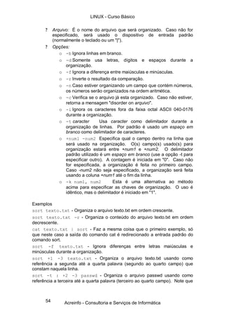 54
? Arquivo: É o nome do arquivo que será organizado. Caso não for
especificado, será usado o dispositivo de entrada padrão
(normalmente o teclado ou um "|").
? Opções:
o -b Ignora linhas em branco.
o -d Somente usa letras, dígitos e espaços durante a
organização.
o -f Ignora a diferença entre maiúsculas e minúsculas.
o -r Inverte o resultado da comparação.
o -n Caso estiver organizando um campo que contém números,
os números serão organizados na ordem aritmética.
o -c Verifica se o arquivo já esta organizado. Caso não estiver,
retorna a mensagem "disorder on arquivo".
o -i Ignora os caracteres fora da faixa octal ASCII 040-0176
durante a organização.
o -t caracter Usa caracter como delimitador durante a
organização de linhas. Por padrão é usado um espaço em
branco como delimitador de caracteres.
o +num1 -num2 Especifica qual o campo dentro na linha que
será usado na organização. O(s) campo(s) usado(s) para
organização estará entre +num1 e +num2. O delimitador
padrão utilizado é um espaço em branco (use a opção -t para
especificar outro). A contagem é iniciada em "0". Caso não
for especificada, a organização é feita no primeiro campo.
Caso -num2 não seja especificado, a organização será feita
usando a coluna +num1 até o fim da linha.
o -k num1, num2 Esta é uma alternativa ao método
acima para especificar as chaves de organização. O uso é
idêntico, mas o delimitador é iniciado em "1".
Exemplos
sort texto.txt - Organiza o arquivo texto.txt em ordem crescente.
sort texto.txt -r - Organiza o conteúdo do arquivo texto.txt em ordem
decrescente.
cat texto.txt | sort - Faz a mesma coisa que o primeiro exemplo, só
que neste caso a saída do comando cat é redirecionado a entrada padrão do
comando sort.
sort -f texto.txt - Ignora diferenças entre letras maiúsculas e
minúsculas durante a organização.
sort +1 -3 texto.txt - Organiza o arquivo texto.txt usando como
referência a segunda até a quarta palavra (segundo ao quarto campo) que
constam naquela linha.
sort -t : +2 -3 passwd - Organiza o arquivo passwd usando como
referência a terceira até a quarta palavra (terceiro ao quarto campo). Note que
LINUX - Curso Básico
Acreinfo - Consultoria e Serviços de Informática
 