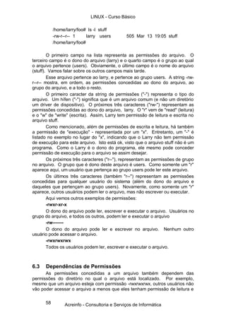 58
/home/larry/foo# ls -l stuff
-rw-r--r-- 1 larry users 505 Mar 13 19:05 stuff
/home/larry/foo#
O primeiro campo na lista representa as permissões do arquivo. O
terceiro campo é o dono do arquivo (larry) e o quarto campo é o grupo ao qual
o arquivo pertence (users). Obviamente, o último campo é o nome do arquivo
(stuff). Vamos falar sobre os outros campos mais tarde.
Esse arquivo pertence ao larry, e pertence ao grupo users. A string -rw-
r--r-- mostra, em ordem, as permissões concedidas ao dono do arquivo, ao
grupo do arquivo, e a todo o resto.
O primeiro caracter da string de permissões ("-") representa o tipo do
arquivo. Um hífen ("-") significa que é um arquivo comum (e não um diretório
um driver de dispositivo). O próximos três caracteres ("rw-") representam as
permissões concedidas ao dono do arquivo, larry. O "r" vem de "read" (leitura)
e o "w" de "write" (escrita). Assim, Larry tem permissão de leitura e escrita no
arquivo stuff.
Como mencionado, além de permissões de escrita e leitura, há também
a permissão de "execução" - representada por um "x". Entretanto, um "-" é
listado no exemplo no lugar do "x", indicando que o Larry não tem permissão
de execução para este arquivo. Isto está ok, visto que o arquivo stuff não é um
programa. Como o Larry é o dono do programa, ele mesmo pode conceder
permissão de execução para o arquivo se assim desejar.
Os próximos três caracteres ("r--"), representam as permissões de grupo
no arquivo. O grupo que é dono deste arquivo é users. Como somente um "r"
aparece aqui, um usuário que pertença ao grupo users pode ler este arquivo.
Os últimos três caracteres (também "r--") representam as permissões
concedidas para qualquer usuário do sistema (além do dono do arquivo e
daqueles que pertençam ao grupo users). Novamente, como somente um "r"
aparece, outros usuários podem ler o arquivo, mas não escrever ou executar.
Aqui vemos outros exemplos de permissões:
-rwxr-xr-x
O dono do arquivo pode ler, escrever e executar o arquivo. Usuários no
grupo do arquivo, e todos os outros, podem ler e executar o arquivo
-rw-------
O dono do arquivo pode ler e escrever no arquivo. Nenhum outro
usuário pode acessar o arquivo.
-rwxrwxrwx
Todos os usuários podem ler, escrever e executar o arquivo.
6.3 Dependências de Permissões
As permissões concedidas a um arquivo também dependem das
permissões do diretório no qual o arquivo está localizado. Por exemplo,
mesmo que um arquivo esteja com permissão -rwxrwxrwx, outros usuários não
vão poder acessar o arquivo a menos que eles tenham permissão de leitura e
LINUX - Curso Básico
Acreinfo - Consultoria e Serviços de Informática
 