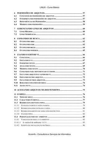 6 PERMISSÕES DE ARQUIVOS......................................................................... 57
6.1 CONCEITOS DE PERMISSÕES DE ARQUIVOS...................................................... 57
6.2 INTERPRETANDO PERMISSÕES DE ARQUIVOS................................................... 57
6.3 DEPENDÊNCIAS DE PERMISSÕES...................................................................... 58
6.4 MODIFICANDO PERMISSÕES ............................................................................ 59
7 GERENCIANDO LINKS DE ARQUIVOS....................................................... 60
7.1 LINKS RÍGIDOS................................................................................................ 60
7.2 LINKS SIMBÓLICOS.......................................................................................... 61
8 COMANDOS DE BUSCA.................................................................................. 62
8.1 O COMANDO GREP ............................................................................................ 62
8.2 O COMANDO FIND ............................................................................................ 62
8.3 O COMANDO WHICH .......................................................................................... 64
8.4 O COMANDO WHEREIS..................................................................................... 65
9 USANDO O EDITOR VI.................................................................................... 66
9.1 CONCEITOS...................................................................................................... 66
9.2 INICIANDO O VI................................................................................................ 67
9.3 INSERINDO TEXTO ........................................................................................... 67
9.4 APAGANDO TEXTO........................................................................................... 69
9.5 MODIFICANDO TEXTO ..................................................................................... 70
9.6 COMANDOS PARA MOVIMENTAR O CURSOR..................................................... 71
9.7 SALVANDO ARQUIVOS E SAINDO DO VI............................................................. 72
9.8 EDITANDO OUTRO ARQUIVO ............................................................................ 72
9.9 INCLUINDO OUTROS ARQUIVOS........................................................................ 73
9.10 RODANDO COMANDOS DO SHELL..................................................................... 74
9.11 AJUDA NO VI .................................................................................................... 74
10 ACESSANDO ARQUIVOS MS-DOS/WINDOWS........................................... 75
11 O SHELL............................................................................................................. 76
11.1 TIPOS DE SHELL............................................................................................... 76
11.2 CARACTERES CORINGA................................................................................... 77
11.3 REDIRECIONAMENTOS E PIPES......................................................................... 79
11.3.1 ENTRADA PADRÃO E SAÍDA PADRÃO ............................................................... 79
11.3.2 REDIRECIONANDO ENTRADA E SAÍDA.............................................................. 80
11.3.3 REDIRECIONAMENTO DE SAÍDA NÃO-DESTRUTIVO........................................... 81
11.3.4 USANDO PIPES................................................................................................ 82
11.4 PERSONALIZANDO SEU AMBIENTE ................................................................... 83
11.4.1 VARIÁVEIS DO SHELL E O AMBIENTE ............................................................... 83
11.4.1.1 A variável de ambiente PATH..................................................................... 85
11.4.2 SCRIPTS DE INICIALIZAÇÃO DO SHELL............................................................. 86
LINUX - Curso Básico
Acreinfo - Consultoria e Serviços de Informática
 