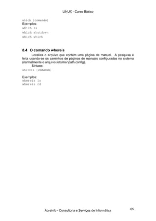 65
which [comando]
Exemplos:
which ls
which shutdown
which which
8.4 O comando whereis
Localiza o arquivo que contém uma página de manual. A pesquisa é
feita usando-se os caminhos de páginas de manuais configuradas no sistema
(normalmente o arquivo /etc/manpath.config).
Sintaxe:
whereis [comando]
Exemplos:
whereis ls
whereis cd
LINUX - Curso Básico
Acreinfo - Consultoria e Serviços de Informática
 