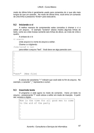 67
modo de última linha é geralmente usado para comandos do vi que são mais
longos do que um caracter. No modo de última linha, você entra um comando
de uma linha e pressiona <Enter> para executá-lo.
9.2 Iniciando o vi
A melhor maneira de compreender estes conceitos é chamar o vi e
editar um arquivo. O exemplo "screens" abaixo mostra algumas linhas de
texto, como se a tela tivesse somente seis linhas de altura, ao invés de vinte e
quatro.
A sintaxe do vi é
vi arquivo
onde arquivo é o nome do arquivo a editar.
Chame o vi digitando:
/home/larry# vi test
para editar o arquivo "test". Você deve ver algo parecido com:
~
~
~
~
~
~
~
"test" [New file]
A coluna de caracteres "~" indicam que você está no fim do arquivo. No
exemplo, o caracter "_" representa o cursor.
9.3 Inserindo texto
O programa vi está agora no modo de comando. Insira um texto no
arquivo - pressionando "i" você coloca o editor em modo de inserção. A partir
daí, comece a digitar.
Now is the time for all good men to come
to the aid of the party
~
~
~
~
~
LINUX - Curso Básico
Acreinfo - Consultoria e Serviços de Informática
 