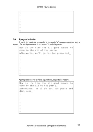69
~
~
~
~
~
~
~
9.4 Apagando texto
A partir do modo de comando, o comando "x" apaga o caracter sob o
cursor. Se você pressionar cinco vezes "x", vai chegar em:
Now is the time for all good humans to
come to the aid of the party.
Afterwards, we´ll go out for pizza and _
~
~
~
~
~
~
~
Agora pressione "a" e insira algum texto, seguido de <esc>:
Now is the time for all good humans to
come to the aid of the party.
Afterwards, we´ll go out for pizza and
diet coke.
~
~
~
~
~
~
~
LINUX - Curso Básico
Acreinfo - Consultoria e Serviços de Informática
 