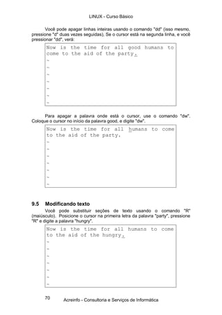 70
Você pode apagar linhas inteiras usando o comando "dd" (isso mesmo,
pressione "d" duas vezes seguidas), Se o cursor está na segunda linha, e você
pressionar "dd", verá:
Now is the time for all good humans to
come to the aid of the party.
~
~
~
~
~
~
~
Para apagar a palavra onde está o cursor, use o comando "dw".
Coloque o cursor no início da palavra good, e digite "dw".
Now is the time for all humans to come
to the aid of the party.
~
~
~
~
~
~
~
9.5 Modificando texto
Você pode substituir seções de texto usando o comando "R"
(maiúsculo). Posicione o cursor na primeira letra da palavra "party", pressione
"R" e digite a palavra "hungry".
Now is the time for all humans to come
to the aid of the hungry.
~
~
~
~
~
~
~
LINUX - Curso Básico
Acreinfo - Consultoria e Serviços de Informática
 