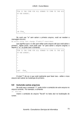 73
COW IS THE TIME FOR ALL HUMANS TO COME TO THE AID
OF THE HUNGRY.
~
~
~
~
~
~
:e foo_
Se você usa ":e" sem salvar o primeiro arquivo, você vai receber a
mensagem de erro:
No write since last change (":edit!" overrides)
que significa que o vi não quer editar outro arquivo até que você salve o
primeiro. Neste ponto, você pode usar ":w" para salvar o arquivo original, e
depois o ":e", ou pode usar o comando:
COW IS THE TIME FOR ALL HUMANS TO COME TO THE AID
OF THE HUNGRY.
~
~
~
~
~
~
:e! foo_
O sinal "!" diz ao vi que você realmente quer fazer isso - editar o novo
arquivo sem salvar as mudanças do primeiro.
9.9 Incluindo outros arquivos
Se você usar o comando ":r", pode incluir o conteúdo de outro arquivo no
arquivo corrente. Por exemplo, o comando
:r foo.txt
insere o conteúdo do arquivo "foo.txt" no texto atul na localização do
cursor.
LINUX - Curso Básico
Acreinfo - Consultoria e Serviços de Informática
 