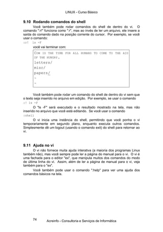 74
9.10 Rodando comandos do shell
Você também pode rodar comandos do shell de dentro do vi. O
comando ":r!" funciona como ":r", mas ao invés de ler um arquivo, ele insere a
saída do comando dado na posição corrente do cursor. Por exemplo, se você
usar o comando:
:r! ls -F
você vai terminar com:
COW IS THE TIME FOR ALL HUMANS TO COME TO THE AID
OF THE HUNGRY.
letters/
misc/
papers/
~
~
Você também pode rodar um comando do shell de dentro do vi sem que
o texto seja inserido no arquivo em edição. Por exemplo, se usar o comando
:! ls -F
O "ls -F" será executado e o resultado mostrado na tela, mas não
inserido no arquivo que você está editando. Se você usar o comando
:shell
O vi inicia uma instância do shell, permitindo que você ponha o vi
temporariamente em segundo plano, enquanto executa outros comandos.
Simplesmente dê um logout (usando o comando exit) do shell para retornar ao
vi.
9.11 Ajuda no vi
O vi não fornece muita ajuda interativa (a maioria dos programas Linux
também não), mas você sempre pode ler a página do manual para o vi. O vi é
uma fachada para o editor "ex", que manipula muitos dos comandos do modo
de última linha do vi. Assim, além de ler a página de manual para o vi, veja
também para o "ex".
Você também pode usar o comando ":help" para ver uma ajuda dos
comandos básicos na tela.
LINUX - Curso Básico
Acreinfo - Consultoria e Serviços de Informática
 