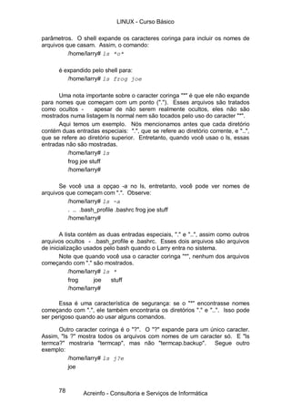 78
parâmetros. O shell expande os caracteres coringa para incluir os nomes de
arquivos que casam. Assim, o comando:
/home/larry# ls *o*
é expandido pelo shell para:
/home/larry# ls frog joe
Uma nota importante sobre o caracter coringa "*" é que ele não expande
para nomes que começam com um ponto ("."). Esses arquivos são tratados
como ocultos - apesar de não serem realmente ocultos, eles não são
mostrados numa listagem ls normal nem são tocados pelo uso do caracter "*".
Aqui temos um exemplo. Nós mencionamos antes que cada diretório
contém duas entradas especiais: ".", que se refere ao diretório corrente, e "..",
que se refere ao diretório superior. Entretanto, quando você usao o ls, essas
entradas não são mostradas.
/home/larry# ls
frog joe stuff
/home/larry#
Se você usa a opçao -a no ls, entretanto, você pode ver nomes de
arquivos que começam com ".". Observe:
/home/larry# ls -a
. .. .bash_profile .bashrc frog joe stuff
/home/larry#
A lista contém as duas entradas especiais, "." e "..", assim como outros
arquivos ocultos - .bash_profile e .bashrc. Esses dois arquivos são arquivos
de inicialização usados pelo bash quando o Larry entra no sistema.
Note que quando você usa o caracter coringa "*", nenhum dos arquivos
começando com "." são mostrados.
/home/larry# ls *
frog joe stuff
/home/larry#
Essa é uma característica de segurança: se o "*" encontrasse nomes
começando com ".", ele também encontraria os diretórios "." e "..". Isso pode
ser perigoso quando ao usar alguns comandos.
Outro caracter coringa é o "?". O "?" expande para um único caracter.
Assim, "ls ?" mostra todos os arquivos com nomes de um caracter só. E "ls
termca?" mostraria "termcap", mas não "termcap.backup". Segue outro
exemplo:
/home/larry# ls j?e
joe
LINUX - Curso Básico
Acreinfo - Consultoria e Serviços de Informática
 