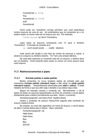 79
/home/larry# ls f??g
frog
/home/larry# ls ????f
stuff
/home/larry#
Como pode ver, caracteres coringa permitem que você especifique
muitos arquivos de uma só vez. Já comentamos que os comandos cp e mv
podem copiar ou mover mais de um arquivo por vez. Por exemplo:
/home/larry# cp /etc/s* /home/larry
copia todos os arquivos começando com "s" para o diretório
"/home/larry". O formato do comado cp é
cp {arq1} {arq2} {arq3} ...{arqN} {destino}
onde {arq1} até {arqN} é uma lista de nomes de arquivos a copiar, e
destino é o arquivo ou diretório destino. "mv" tem uma sintaxe idêntica.
Se você está copiando ou movendo mais de um arquivo, o destino deve
ser um diretório. Você somente pode copiar ou mover um único arquivo para
outro arquivo.
11.3 Redirecionamentos e pipes
11.3.1 Entrada padrão e saída padrão
Muitos comandos no Linux recebem dados de entrada pelo que
chamamos entrada padrão (standard input) e dão saída na saída padrão
(standard output) - freqüentemente abreviadas para stdin e stdout. O shell
trabalha de forma a que sua stdin seja o teclado e sua stdout seja a tela.
Segue um exemplo usando o comando cat. Normalmente, o cat lê
dados de todos os arquivos especificados na linha de comando e envia dados
diretamente para a stdout (normalmente sua tela). Assim, o comando
/home/larry/papers# cat history-final masters-thesis
mostra o conteúdo do arquivo history-final seguido pelo conteúdo do
arquivo masters-thesis
No entanto, se você não especifica um nome de arquivo, o cat lê dados
da stdin e manda dados para a stdout. Veja o exemplo:
/home/larry/papers# cat
Hello there.
Hello there.
Bye.
Bye.
{Ctrl-D}
LINUX - Curso Básico
Acreinfo - Consultoria e Serviços de Informática
 