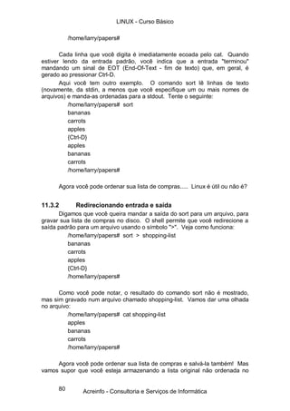 80
/home/larry/papers#
Cada linha que você digita é imediatamente ecoada pelo cat. Quando
estiver lendo da entrada padrão, você indica que a entrada "terminou"
mandando um sinal de EOT (End-Of-Text - fim de texto) que, em geral, é
gerado ao pressionar Ctrl-D.
Aqui você tem outro exemplo. O comando sort lê linhas de texto
(novamente, da stdin, a menos que você especifique um ou mais nomes de
arquivos) e manda-as ordenadas para a stdout. Tente o seguinte:
/home/larry/papers# sort
bananas
carrots
apples
{Ctrl-D}
apples
bananas
carrots
/home/larry/papers#
Agora você pode ordenar sua lista de compras..... Linux é útil ou não é?
11.3.2 Redirecionando entrada e saída
Digamos que você queira mandar a saída do sort para um arquivo, para
gravar sua lista de compras no disco. O shell permite que você redirecione a
saída padrão para um arquivo usando o símbolo ">". Veja como funciona:
/home/larry/papers# sort > shopping-list
bananas
carrots
apples
{Ctrl-D}
/home/larry/papers#
Como você pode notar, o resultado do comando sort não é mostrado,
mas sim gravado num arquivo chamado shopping-list. Vamos dar uma olhada
no arquivo:
/home/larry/papers# cat shopping-list
apples
bananas
carrots
/home/larry/papers#
Agora você pode ordenar sua lista de compras e salvá-la também! Mas
vamos supor que você esteja armazenando a lista original não ordenada no
LINUX - Curso Básico
Acreinfo - Consultoria e Serviços de Informática
 