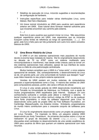 9
? Detalhes da execução do Linux, incluindo sugestões e recomendações
de configuração de hardware.
? Instruções específicas para instalar várias distribuições Linux, como
Debian, Red Hat e Slackware.
? Um breve tutorial introdutório ao UNIX para usuários sem experiência
anterior em UNIX. Esse tutorial deve fornecer material suficiente para
que iniciantes encontrem seu caminho pelo sistema.
(......)
Este livro é para usuários que queiram iniciar no Linux. Não assumimos
qualquer experiência prévia em UNIX, mas esperamos que os iniciantes
busquem outras fontes de referência ao longo do aprendizado. (......). Em
geral, este livro é feito para ser lido juntamente com outro livro sobre conceitos
básicos de UNIX.
1.2 Uma Breve História do Linux
O UNIX é um dos sistemas operacionais mais populares do mundo
devido à enorme base instalada do mesmo. Ele foi originalmente desenvolvido
na década de 70 na AT&T como um sistema multitarefa para
minicomputadores e mainframes, mas desde então cresceu para se tornar um
dos sistemas operacionais mais utilizados, apesar de sua interface às vezes
confusa e a falta de uma padronização centralizada.
Muitos hackers acreditam que o UNIX é a "coisa certa", o único sistema
operacional de verdade. Daí, conseqüentemente, o desenvolvimento do Linux
se dá, em grande parte, por uma comunidade de hackers que desejam "sujar"
suas mãos mexendo no seu próprio sistema operacional.
Versões do UNIX existem em muitos sistemas, de computadores
pessoais a supercomputadores como o Cray. A maioria das versões do UNIX
para computadores pessoas, porém, são caras e difíceis de utilizar.
O Linux é uma versão gratuita do UNIX desenvolvida inicialmente por
Linus Torvalds na Universidade de Helsinque, na Finlândia, com a ajuda de
muitos programadores UNIX espalhados pela Internet. Qualquer um com
conhecimento suficiente e vontade pode alterar e melhorar o sistema. O
kernel (núcleo) do Linux não utiliza nenhum código da AT&T ou de qualquer
outra fonte proprietária, e muito do software disponível para Linux foi
desenvolvido como parte do projeto GNU da Free Software Foundation, em
Cambridge, Massachusetts, nos Estados Unidos. Entretanto, programadores
do mundo inteiro contribuíram para o crescente conjunto de softwares para
Linux.
O Linux foi originalmente desenvolvido como um projeto de passatempo
por Linus Torvalds. Foi inspirado no Minix, um pequeno sistema UNIX
desenvolvido por Andy Tanenbaum. As primeiras discussões sobre o Linux se
realizaram no grupo de discussão da Usenet comp.os.minix. Estas
discussões eram centradas no desenvolvimento de uma versão acadêmica do
UNIX para usuários do Minix que queriam um sistema operacional com mais
recursos.
LINUX - Curso Básico
Acreinfo - Consultoria e Serviços de Informática
 