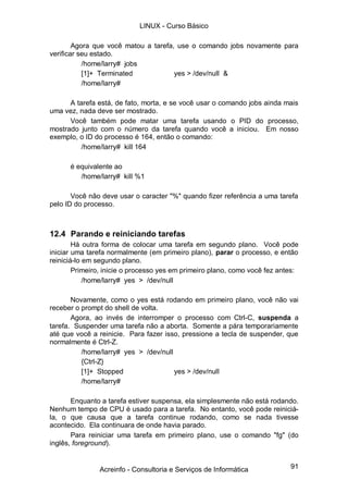 91
Agora que você matou a tarefa, use o comando jobs novamente para
verificar seu estado.
/home/larry# jobs
[1]+ Terminated yes > /dev/null &
/home/larry#
A tarefa está, de fato, morta, e se você usar o comando jobs ainda mais
uma vez, nada deve ser mostrado.
Você também pode matar uma tarefa usando o PID do processo,
mostrado junto com o número da tarefa quando você a iniciou. Em nosso
exemplo, o ID do processo é 164, então o comando:
/home/larry# kill 164
é equivalente ao
/home/larry# kill %1
Você não deve usar o caracter "%" quando fizer referência a uma tarefa
pelo ID do processo.
12.4 Parando e reiniciando tarefas
Há outra forma de colocar uma tarefa em segundo plano. Você pode
iniciar uma tarefa normalmente (em primeiro plano), parar o processo, e então
reiniciá-lo em segundo plano.
Primeiro, inicie o processo yes em primeiro plano, como você fez antes:
/home/larry# yes > /dev/null
Novamente, como o yes está rodando em primeiro plano, você não vai
receber o prompt do shell de volta.
Agora, ao invés de interromper o processo com Ctrl-C, suspenda a
tarefa. Suspender uma tarefa não a aborta. Somente a pára temporariamente
até que você a reinicie. Para fazer isso, pressione a tecla de suspender, que
normalmente é Ctrl-Z.
/home/larry# yes > /dev/null
{Ctrl-Z}
[1]+ Stopped yes > /dev/null
/home/larry#
Enquanto a tarefa estiver suspensa, ela simplesmente não está rodando.
Nenhum tempo de CPU é usado para a tarefa. No entanto, você pode reiniciá-
la, o que causa que a tarefa continue rodando, como se nada tivesse
acontecido. Ela continuara de onde havia parado.
Para reiniciar uma tarefa em primeiro plano, use o comando "fg" (do
inglês, foreground).
LINUX - Curso Básico
Acreinfo - Consultoria e Serviços de Informática
 