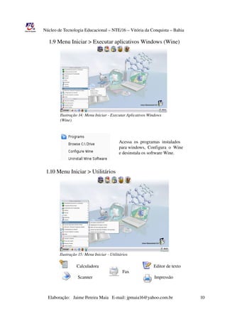Núcleo de Tecnologia Educacional – NTE/16 – Vitória da Conquista – Bahia

                   1.9 Menu Iniciar > Executar aplicativos Windows (Wine)




                             Ilustração 14: Menu Iniciar ­ Executar Aplicativos Windows 
                             (Wine)




                                                                                     Acessa  os  programas  instalados
                                                                                     para windows,  Configura  o  Wine
                                                                                     e desinstala os software Wine.   

                
                 1.10 Menu Iniciar > Utilitários




                             Ilustração 15: Menu Iniciar ­ Utilitários
  
                                                Calculadora                                                Editor de texto
                                                                                        Fax                       
                                                 Scanner                                                      Impressão



                       Elaboração:   Jaime Pereira Maia   E­mail: jpmaia16@yahoo.com.br                        10 
 