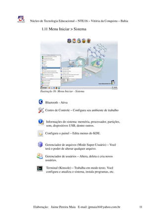 Núcleo de Tecnologia Educacional – NTE/16 – Vitória da Conquista – Bahia

                                 1.11 Menu Iniciar > Sistema




                          Ilustração 16: Menu Iniciar ­ Sistema


                                      Bluetooth ­ Ativa

                                      Centro de Controle – Configura seu ambiente de trabalho


                                       Informações do sistema: memória, processador, partições,
                                       som, dispositivos USB, dentre outros. 

                                      Configura o painel – Edita menus do KDE.


                                      Gerenciador de arquivos (Modo Super­Usuário) – Você
                                      terá o poder de alterar qualquer arquivo.
                    
                                      Gerenciador de usuários – Altera, deleta e cria novos 
                                      usuários.

                                       Terminal (Konsole) – Trabalha em modo texto. Você
                                       configura e atualiza o sistema, instala programas, etc.




                       Elaboração:   Jaime Pereira Maia   E­mail: jpmaia16@yahoo.com.br                        11 
 