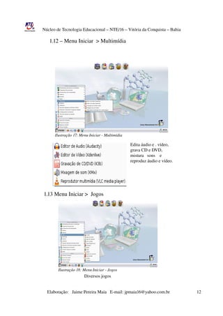 Núcleo de Tecnologia Educacional – NTE/16 – Vitória da Conquista – Bahia

                    1.12 – Menu Iniciar  > Multimídia




                          Ilustração 17: Menu Iniciar ­ Multimídia

                                                                                                 Edita áudio e . vídeo, 
                                                                                                 grava CD e DVD,
                                                                                                 mistura   sons    e 
                                                                                                 reproduz áudio e vídeo.


       


                1.13 Menu Iniciar >  Jogos




                                                                                                            




                             Ilustração 18: Menu Iniciar ­ Jogos
                                                        Diversos jogos


                       Elaboração:   Jaime Pereira Maia   E­mail: jpmaia16@yahoo.com.br                        12 
 