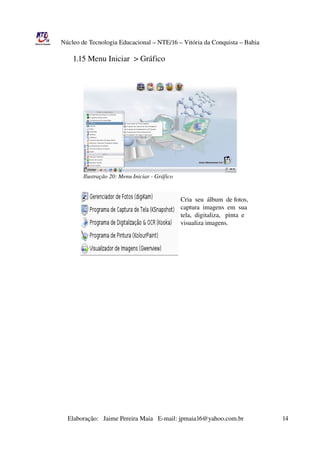 Núcleo de Tecnologia Educacional – NTE/16 – Vitória da Conquista – Bahia

                     1.15 Menu Iniciar  > Gráfico




                             Ilustração 20: Menu Iniciar ­ Gráfico


                                                                                             Cria  seu  álbum  de fotos,
                                                                                             captura  imagens  em  sua
                                                                                             tela,  digitaliza,   pinta  e
                                                                                             visualiza imagens.




                  




                       Elaboração:   Jaime Pereira Maia   E­mail: jpmaia16@yahoo.com.br                        14 
 