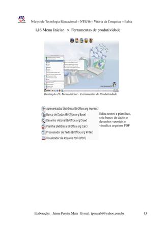 Núcleo de Tecnologia Educacional – NTE/16 – Vitória da Conquista – Bahia

                      1.16 Menu Iniciar   >  Ferramentas de produtividade




                               Ilustração 21: Menu Iniciar ­ Ferramentas de Produtividade




                                                                                                      Edita textos e planilhas,
                                                                                                      cria banco de dados e
                                                                                                      desenhos vetoriais e 
                                                                                                      visualiza arquivos PDF




                       Elaboração:   Jaime Pereira Maia   E­mail: jpmaia16@yahoo.com.br                        15 
 
